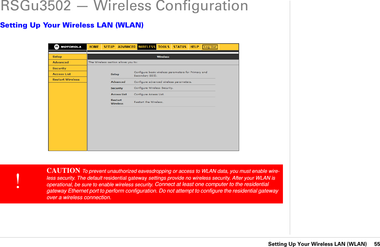Setting Up Your Wireless LAN (WLAN)     55RSGu3502 — Wireless ConfigurationSetting Up Your Wireless LAN (WLAN)!CAUTION To prevent unauthorized eavesdropping or access to WLAN data, you must enable wire-less security. The default residential gateway settings provide no wireless security. After your WLAN is operational, be sure to enable wireless security. Connect at least one computer to the residential gateway Ethernet port to perform configuration. Do not attempt to configure the residential gateway over a wireless connection.