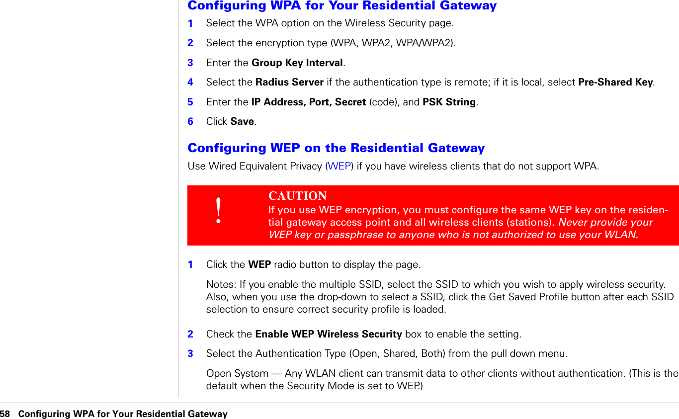 58 Configuring WPA for Your Residential Gateway                              Configuring WPA for Your Residential GatewayConfiguring WPA for Your Residential Gateway1Select the WPA option on the Wireless Security page. 2Select the encryption type (WPA, WPA2, WPA/WPA2).3Enter the Group Key Interval.4Select the Radius Server if the authentication type is remote; if it is local, select Pre-Shared Key. 5Enter the IP Address, Port, Secret (code), and PSK String. 6Click Save. Configuring WEP on the Residential GatewayUse Wired Equivalent Privacy (WEP) if you have wireless clients that do not support WPA.1Click the WEP radio button to display the page. Notes: If you enable the multiple SSID, select the SSID to which you wish to apply wireless security. Also, when you use the drop-down to select a SSID, click the Get Saved Profile button after each SSID selection to ensure correct security profile is loaded.2Check the Enable WEP Wireless Security box to enable the setting.3Select the Authentication Type (Open, Shared, Both) from the pull down menu.Open System — Any WLAN client can transmit data to other clients without authentication. (This is the default when the Security Mode is set to WEP.)!CAUTION If you use WEP encryption, you must configure the same WEP key on the residen-tial gateway access point and all wireless clients (stations). Never provide your WEP key or passphrase to anyone who is not authorized to use your WLAN.