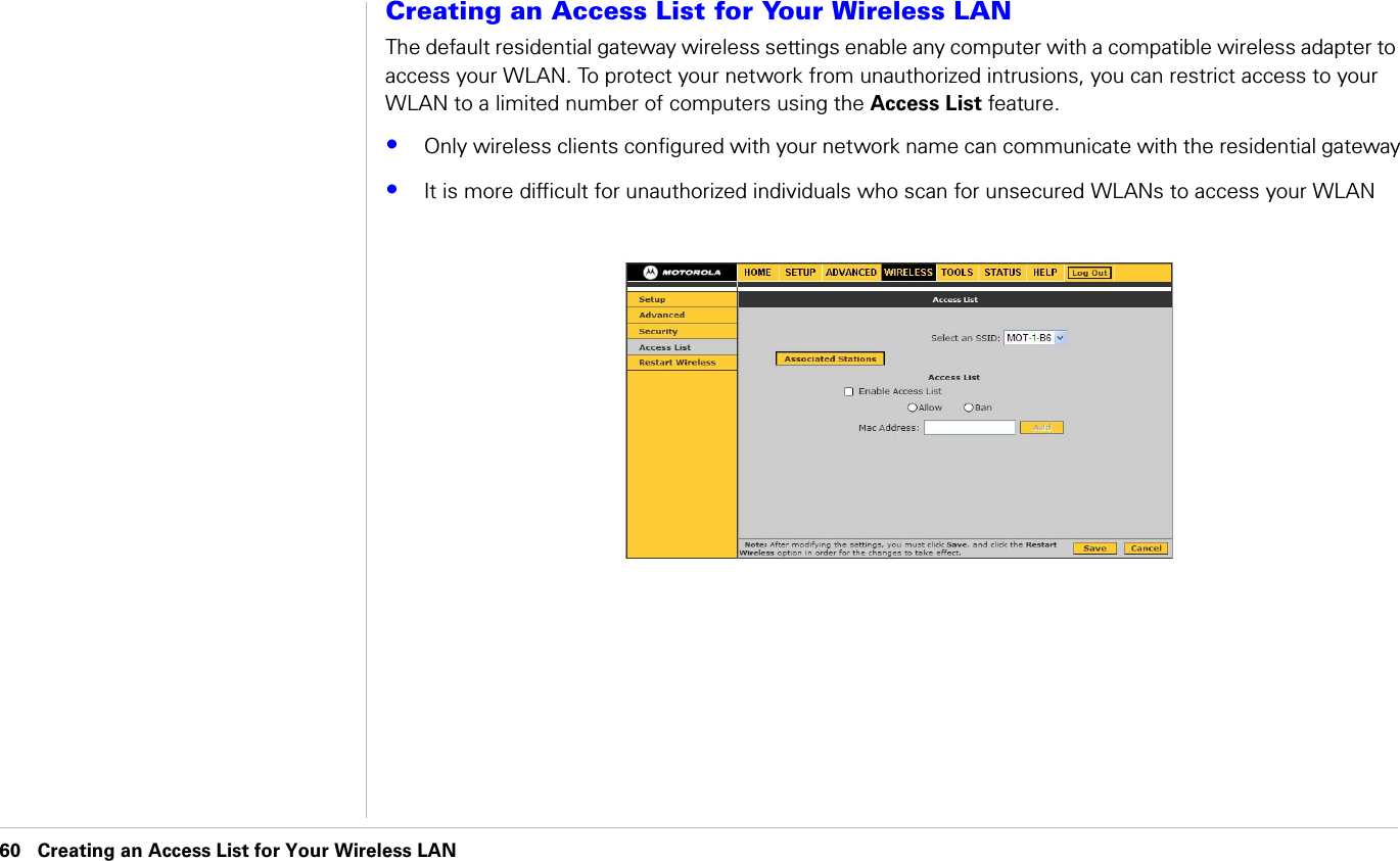 60 Creating an Access List for Your Wireless LAN                              Creating an Access List for Your Wireless LANCreating an Access List for Your Wireless LANThe default residential gateway wireless settings enable any computer with a compatible wireless adapter to access your WLAN. To protect your network from unauthorized intrusions, you can restrict access to your WLAN to a limited number of computers using the Access List feature. •Only wireless clients configured with your network name can communicate with the residential gateway•It is more difficult for unauthorized individuals who scan for unsecured WLANs to access your WLAN