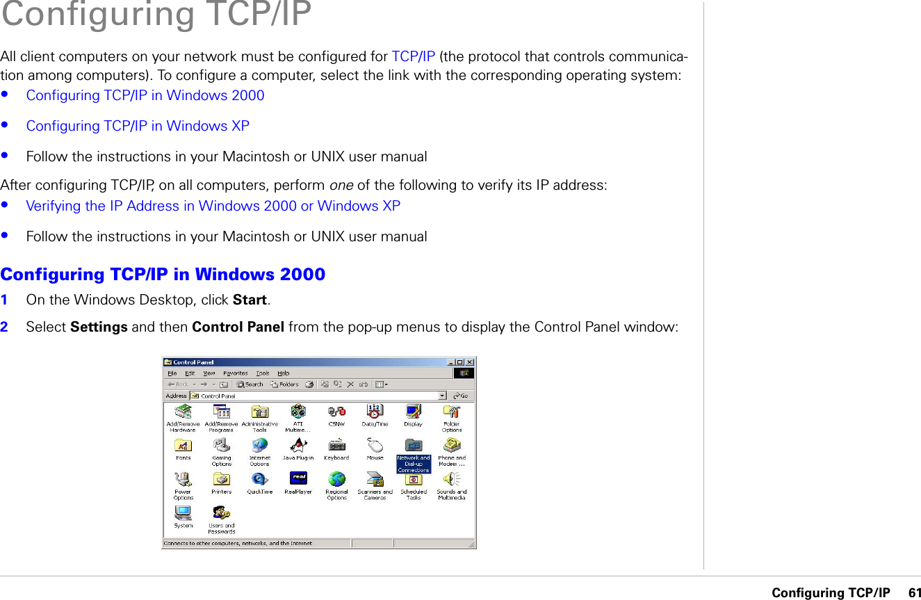 Configuring TCP/IP     61Configuring TCP/IPAll client computers on your network must be configured for TCP/IP (the protocol that controls communica-tion among computers). To configure a computer, select the link with the corresponding operating system:•Configuring TCP/IP in Windows 2000•Configuring TCP/IP in Windows XP•Follow the instructions in your Macintosh or UNIX user manualAfter configuring TCP/IP, on all computers, perform one of the following to verify its IP address:•Verifying the IP Address in Windows 2000 or Windows XP•Follow the instructions in your Macintosh or UNIX user manualConfiguring TCP/IP in Windows 20001On the Windows Desktop, click Start.2Select Settings and then Control Panel from the pop-up menus to display the Control Panel window: