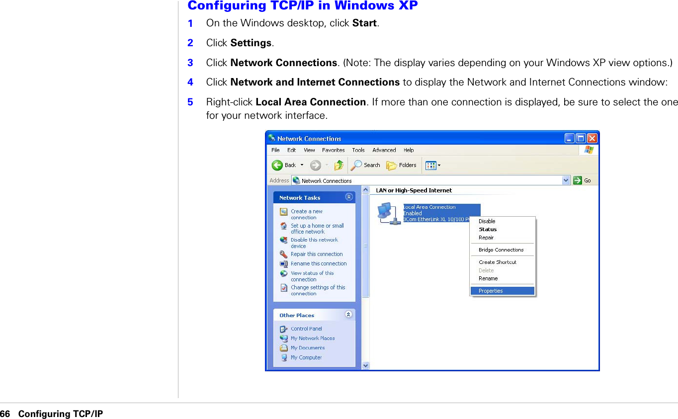 66 Configuring TCP/IP                               Configuring TCP/IPConfiguring TCP/IP in Windows XP1On the Windows desktop, click Start.2Click Settings. 3Click Network Connections. (Note: The display varies depending on your Windows XP view options.) 4Click Network and Internet Connections to display the Network and Internet Connections window:5Right-click Local Area Connection. If more than one connection is displayed, be sure to select the one for your network interface.