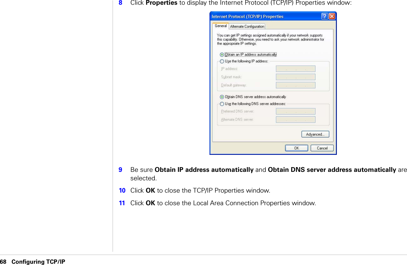 68 Configuring TCP/IP                               Configuring TCP/IP8Click Properties to display the Internet Protocol (TCP/IP) Properties window:9Be sure Obtain IP address automatically and Obtain DNS server address automatically are selected.10 Click OK to close the TCP/IP Properties window.11 Click OK to close the Local Area Connection Properties window.
