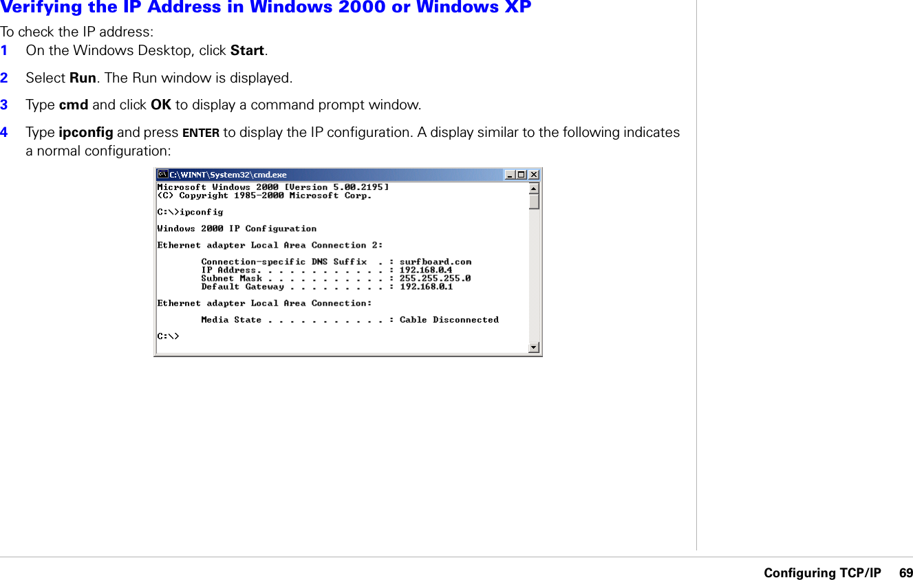 Configuring TCP/IP     69Configuring TCP/IPVerifying the IP Address in Windows 2000 or Windows XP To check the IP address:1On the Windows Desktop, click Start. 2Select Run. The Run window is displayed.3Ty p e   cmd and click OK to display a command prompt window.4Ty p e  ipconfig and press ENTER to display the IP configuration. A display similar to the following indicates a normal configuration: