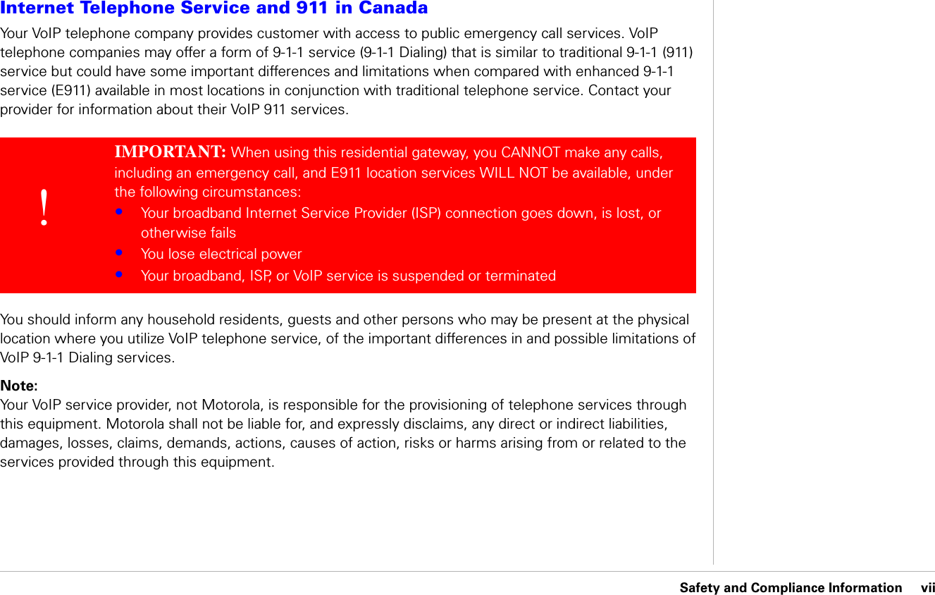 Safety and Compliance Information     viiSafety and Compliance InformationInternet Telephone Service and 911 in CanadaYour VoIP telephone company provides customer with access to public emergency call services. VoIP telephone companies may offer a form of 9-1-1 service (9-1-1 Dialing) that is similar to traditional 9-1-1 (911) service but could have some important differences and limitations when compared with enhanced 9-1-1 service (E911) available in most locations in conjunction with traditional telephone service. Contact your provider for information about their VoIP 911 services. You should inform any household residents, guests and other persons who may be present at the physical location where you utilize VoIP telephone service, of the important differences in and possible limitations of VoIP 9-1-1 Dialing services.Note: Your VoIP service provider, not Motorola, is responsible for the provisioning of telephone services through this equipment. Motorola shall not be liable for, and expressly disclaims, any direct or indirect liabilities, damages, losses, claims, demands, actions, causes of action, risks or harms arising from or related to the services provided through this equipment.!IMPORTANT: When using this residential gateway, you CANNOT make any calls, including an emergency call, and E911 location services WILL NOT be available, under the following circumstances: •Your broadband Internet Service Provider (ISP) connection goes down, is lost, or otherwise fails•You lose electrical power•Your broadband, ISP, or VoIP service is suspended or terminated