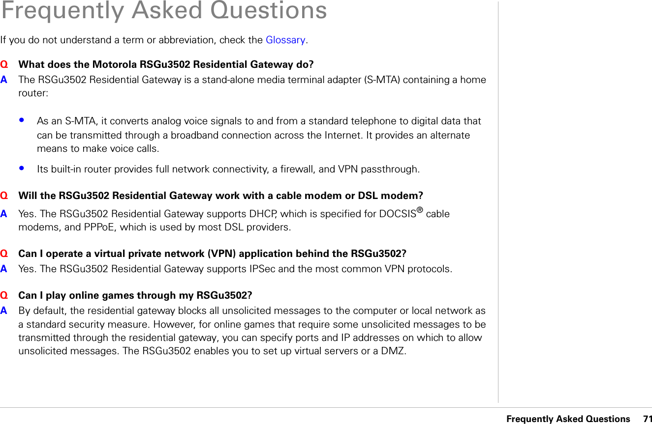 Frequently Asked Questions     71Frequently Asked QuestionsIf you do not understand a term or abbreviation, check the Glossary.Q  What does the Motorola RSGu3502 Residential Gateway do?A  The RSGu3502 Residential Gateway is a stand-alone media terminal adapter (S-MTA) containing a home router:•As an S-MTA, it converts analog voice signals to and from a standard telephone to digital data that can be transmitted through a broadband connection across the Internet. It provides an alternate means to make voice calls. •Its built-in router provides full network connectivity, a firewall, and VPN passthrough. Q  Will the RSGu3502 Residential Gateway work with a cable modem or DSL modem?A  Yes. The RSGu3502 Residential Gateway supports DHCP, which is specified for DOCSIS® cable modems, and PPPoE, which is used by most DSL providers. Q  Can I operate a virtual private network (VPN) application behind the RSGu3502?A  Yes. The RSGu3502 Residential Gateway supports IPSec and the most common VPN protocols. Q  Can I play online games through my RSGu3502?A  By default, the residential gateway blocks all unsolicited messages to the computer or local network as a standard security measure. However, for online games that require some unsolicited messages to be transmitted through the residential gateway, you can specify ports and IP addresses on which to allow unsolicited messages. The RSGu3502 enables you to set up virtual servers or a DMZ. 