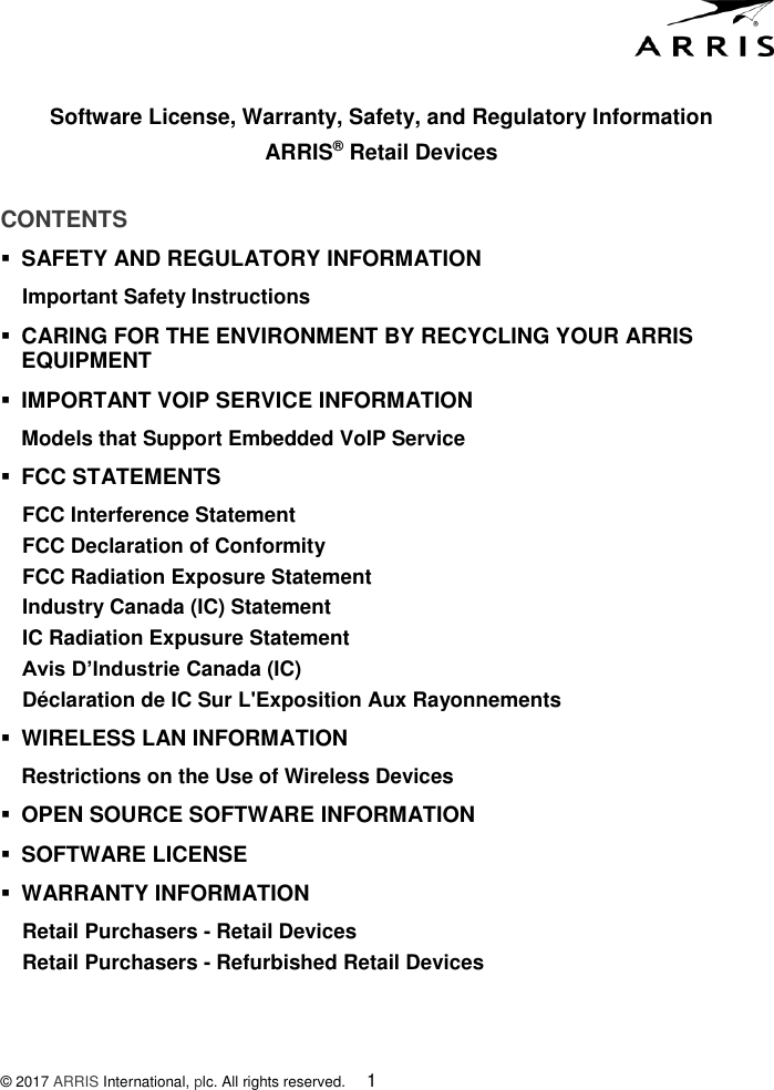  Software License, Warranty, Safety, and Regulatory Information ARRIS® Retail Devices  © 2017 ARRIS International, plc. All rights reserved.    1 CONTENTS  SAFETY AND REGULATORY INFORMATION  Important Safety Instructions  CARING FOR THE ENVIRONMENT BY RECYCLING YOUR ARRIS    EQUIPMENT  IMPORTANT VOIP SERVICE INFORMATION Models that Support Embedded VoIP Service  FCC STATEMENTS  FCC Interference Statement FCC Declaration of Conformity FCC Radiation Exposure Statement Industry Canada (IC) Statement IC Radiation Expusure Statement Avis D’Industrie Canada (IC) Déclaration de IC Sur L&apos;Exposition Aux Rayonnements  WIRELESS LAN INFORMATION Restrictions on the Use of Wireless Devices  OPEN SOURCE SOFTWARE INFORMATION  SOFTWARE LICENSE  WARRANTY INFORMATION Retail Purchasers - Retail Devices Retail Purchasers - Refurbished Retail Devices 