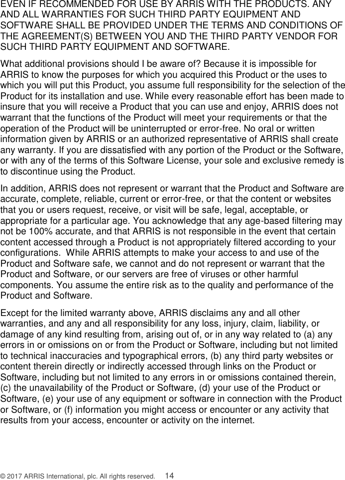  © 2017 ARRIS International, plc. All rights reserved.    14 EVEN IF RECOMMENDED FOR USE BY ARRIS WITH THE PRODUCTS. ANY AND ALL WARRANTIES FOR SUCH THIRD PARTY EQUIPMENT AND SOFTWARE SHALL BE PROVIDED UNDER THE TERMS AND CONDITIONS OF THE AGREEMENT(S) BETWEEN YOU AND THE THIRD PARTY VENDOR FOR SUCH THIRD PARTY EQUIPMENT AND SOFTWARE. What additional provisions should I be aware of? Because it is impossible for ARRIS to know the purposes for which you acquired this Product or the uses to which you will put this Product, you assume full responsibility for the selection of the Product for its installation and use. While every reasonable effort has been made to insure that you will receive a Product that you can use and enjoy, ARRIS does not warrant that the functions of the Product will meet your requirements or that the operation of the Product will be uninterrupted or error-free. No oral or written information given by ARRIS or an authorized representative of ARRIS shall create any warranty. If you are dissatisfied with any portion of the Product or the Software, or with any of the terms of this Software License, your sole and exclusive remedy is to discontinue using the Product. In addition, ARRIS does not represent or warrant that the Product and Software are accurate, complete, reliable, current or error-free, or that the content or websites that you or users request, receive, or visit will be safe, legal, acceptable, or appropriate for a particular age. You acknowledge that any age-based filtering may not be 100% accurate, and that ARRIS is not responsible in the event that certain content accessed through a Product is not appropriately filtered according to your configurations.  While ARRIS attempts to make your access to and use of the Product and Software safe, we cannot and do not represent or warrant that the Product and Software, or our servers are free of viruses or other harmful components. You assume the entire risk as to the quality and performance of the Product and Software. Except for the limited warranty above, ARRIS disclaims any and all other warranties, and any and all responsibility for any loss, injury, claim, liability, or damage of any kind resulting from, arising out of, or in any way related to (a) any errors in or omissions on or from the Product or Software, including but not limited to technical inaccuracies and typographical errors, (b) any third party websites or content therein directly or indirectly accessed through links on the Product or Software, including but not limited to any errors in or omissions contained therein, (c) the unavailability of the Product or Software, (d) your use of the Product or Software, (e) your use of any equipment or software in connection with the Product or Software, or (f) information you might access or encounter or any activity that results from your access, encounter or activity on the internet. 