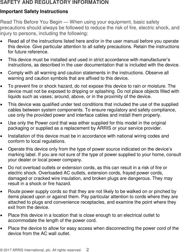  © 2017 ARRIS International, plc. All rights reserved.    2 SAFETY AND REGULATORY INFORMATION Important Safety Instructions Read This Before You Begin — When using your equipment, basic safety precautions should always be followed to reduce the risk of fire, electric shock, and injury to persons, including the following:   Read all of the instructions listed here and/or in the user manual before you operate this device. Give particular attention to all safety precautions. Retain the instructions for future reference.   This device must be installed and used in strict accordance with manufacturer’s instructions, as described in the user documentation that is included with the device.   Comply with all warning and caution statements in the instructions. Observe all warning and caution symbols that are affixed to this device.   To prevent fire or shock hazard, do not expose this device to rain or moisture. The device must not be exposed to dripping or splashing. Do not place objects filled with liquids such as vases; around, above, or in the proximity of the device.    This device was qualified under test conditions that included the use of the supplied cables between system components. To ensure regulatory and safety compliance, use only the provided power and interface cables and install them properly.    Use only the Power cord that was either supplied for this model in the original packaging or supplied as a replacement by ARRIS or your service provider.   Installation of this device must be in accordance with national wiring codes and conform to local regulations.   Operate this device only from the type of power source indicated on the device’s marking label. If you are not sure of the type of power supplied to your home, consult your dealer or local power company.   Do not overload outlets or extension cords, as this can result in a risk of fire or electric shock. Overloaded AC outlets, extension cords, frayed power cords, damaged or cracked wire insulation, and broken plugs are dangerous. They may result in a shock or fire hazard.   Route power supply cords so that they are not likely to be walked on or pinched by items placed upon or against them. Pay particular attention to cords where they are attached to plugs and convenience receptacles, and examine the point where they exit from the device.   Place this device in a location that is close enough to an electrical outlet to accommodate the length of the power cord.   Place the device to allow for easy access when disconnecting the power cord of the device from the AC wall outlet. 