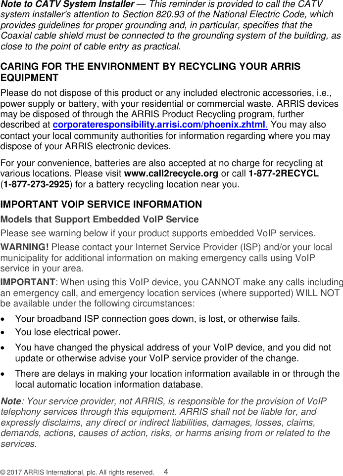  © 2017 ARRIS International, plc. All rights reserved.    4 Note to CATV System Installer — This reminder is provided to call the CATV system installer’s attention to Section 820.93 of the National Electric Code, which provides guidelines for proper grounding and, in particular, specifies that the Coaxial cable shield must be connected to the grounding system of the building, as close to the point of cable entry as practical. CARING FOR THE ENVIRONMENT BY RECYCLING YOUR ARRIS EQUIPMENT Please do not dispose of this product or any included electronic accessories, i.e., power supply or battery, with your residential or commercial waste. ARRIS devices may be disposed of through the ARRIS Product Recycling program, further described at corporateresponsibility.arrisi.com/phoenix.zhtml. You may also contact your local community authorities for information regarding where you may dispose of your ARRIS electronic devices.  For your convenience, batteries are also accepted at no charge for recycling at various locations. Please visit www.call2recycle.org or call 1-877-2RECYCL  (1-877-273-2925) for a battery recycling location near you. IMPORTANT VOIP SERVICE INFORMATION Models that Support Embedded VoIP Service Please see warning below if your product supports embedded VoIP services. WARNING! Please contact your Internet Service Provider (ISP) and/or your local municipality for additional information on making emergency calls using VoIP service in your area. IMPORTANT: When using this VoIP device, you CANNOT make any calls including an emergency call, and emergency location services (where supported) WILL NOT be available under the following circumstances:   Your broadband ISP connection goes down, is lost, or otherwise fails.    You lose electrical power.   You have changed the physical address of your VoIP device, and you did not update or otherwise advise your VoIP service provider of the change.   There are delays in making your location information available in or through the local automatic location information database. Note: Your service provider, not ARRIS, is responsible for the provision of VoIP telephony services through this equipment. ARRIS shall not be liable for, and expressly disclaims, any direct or indirect liabilities, damages, losses, claims, demands, actions, causes of action, risks, or harms arising from or related to the services. 