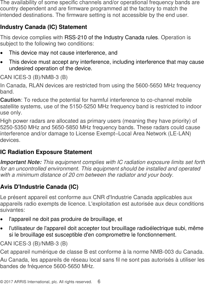 © 2017 ARRIS International, plc. All rights reserved.    6 The availability of some specific channels and/or operational frequency bands are country dependent and are firmware programmed at the factory to match the intended destinations. The firmware setting is not accessible by the end user.  Industry Canada (IC) Statement This device complies with RSS-210 of the Industry Canada rules. Operation is subject to the following two conditions:    This device may not cause interference, and    This device must accept any interference, including interference that may cause undesired operation of the device. CAN ICES-3 (B)/NMB-3 (B) In Canada, RLAN devices are restricted from using the 5600-5650 MHz frequency band. Caution: To reduce the potential for harmful interference to co-channel mobile satellite systems, use of the 5150-5250 MHz frequency band is restricted to indoor use only. High power radars are allocated as primary users (meaning they have priority) of  5250-5350 MHz and 5650-5850 MHz frequency bands. These radars could cause interference and/or damage to License Exempt–Local Area Network (LE-LAN) devices. IC Radiation Exposure Statement Important Note: This equipment complies with IC radiation exposure limits set forth for an uncontrolled environment. This equipment should be installed and operated with a minimum distance of 20 cm between the radiator and your body.  Avis D&apos;Industrie Canada (IC) Le présent appareil est conforme aux CNR d&apos;Industrie Canada applicables aux appareils radio exempts de licence. L&apos;exploitation est autorisée aux deux conditions suivantes:   l&apos;appareil ne doit pas produire de brouillage, et    l&apos;utilisateur de l&apos;appareil doit accepter tout brouillage radioélectrique subi, même si le brouillage est susceptible d&apos;en compromettre le fonctionnement. CAN ICES-3 (B)/NMB-3 (B) Cet appareil numérique de classe B est conforme à la norme NMB-003 du Canada. Au Canada, les appareils de réseau local sans fil ne sont pas autorisés à utiliser les bandes de fréquence 5600-5650 MHz. 