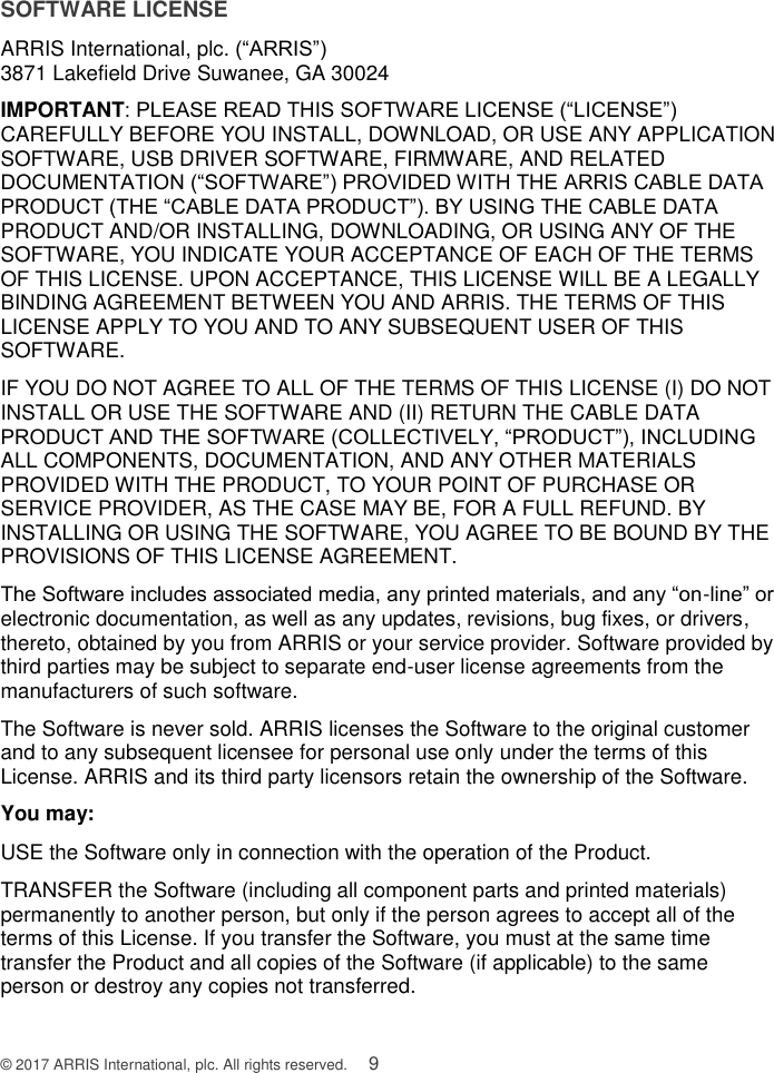  © 2017 ARRIS International, plc. All rights reserved.    9 SOFTWARE LICENSE ARRIS International, plc. (“ARRIS”)  3871 Lakefield Drive Suwanee, GA 30024 IMPORTANT: PLEASE READ THIS SOFTWARE LICENSE (“LICENSE”) CAREFULLY BEFORE YOU INSTALL, DOWNLOAD, OR USE ANY APPLICATION SOFTWARE, USB DRIVER SOFTWARE, FIRMWARE, AND RELATED DOCUMENTATION (“SOFTWARE”) PROVIDED WITH THE ARRIS CABLE DATA PRODUCT (THE “CABLE DATA PRODUCT”). BY USING THE CABLE DATA PRODUCT AND/OR INSTALLING, DOWNLOADING, OR USING ANY OF THE SOFTWARE, YOU INDICATE YOUR ACCEPTANCE OF EACH OF THE TERMS OF THIS LICENSE. UPON ACCEPTANCE, THIS LICENSE WILL BE A LEGALLY BINDING AGREEMENT BETWEEN YOU AND ARRIS. THE TERMS OF THIS LICENSE APPLY TO YOU AND TO ANY SUBSEQUENT USER OF THIS SOFTWARE. IF YOU DO NOT AGREE TO ALL OF THE TERMS OF THIS LICENSE (I) DO NOT INSTALL OR USE THE SOFTWARE AND (II) RETURN THE CABLE DATA PRODUCT AND THE SOFTWARE (COLLECTIVELY, “PRODUCT”), INCLUDING ALL COMPONENTS, DOCUMENTATION, AND ANY OTHER MATERIALS PROVIDED WITH THE PRODUCT, TO YOUR POINT OF PURCHASE OR SERVICE PROVIDER, AS THE CASE MAY BE, FOR A FULL REFUND. BY INSTALLING OR USING THE SOFTWARE, YOU AGREE TO BE BOUND BY THE PROVISIONS OF THIS LICENSE AGREEMENT. The Software includes associated media, any printed materials, and any “on-line” or electronic documentation, as well as any updates, revisions, bug fixes, or drivers, thereto, obtained by you from ARRIS or your service provider. Software provided by third parties may be subject to separate end-user license agreements from the manufacturers of such software. The Software is never sold. ARRIS licenses the Software to the original customer and to any subsequent licensee for personal use only under the terms of this License. ARRIS and its third party licensors retain the ownership of the Software.  You may: USE the Software only in connection with the operation of the Product. TRANSFER the Software (including all component parts and printed materials) permanently to another person, but only if the person agrees to accept all of the terms of this License. If you transfer the Software, you must at the same time transfer the Product and all copies of the Software (if applicable) to the same person or destroy any copies not transferred. 