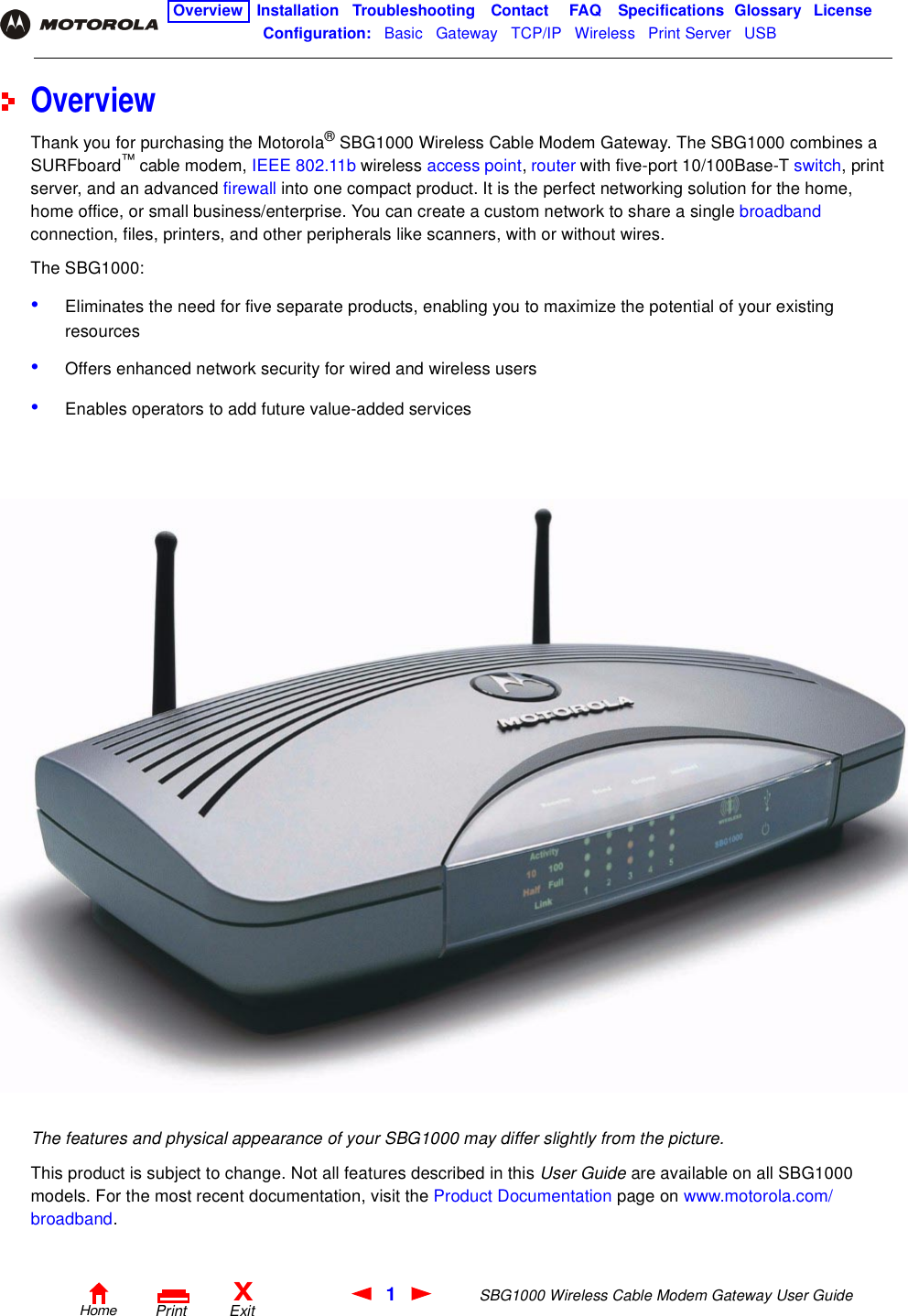 1SBG1000 Wireless Cable Modem Gateway User GuideHomeXExitPrintOverview Installation Troubleshooting Contact FAQ Specifications Glossary LicenseConfiguration:   Basic   Gateway   TCP/IP   Wireless   Print Server   USB   OverviewThank you for purchasing the Motorola® SBG1000 Wireless Cable Modem Gateway. The SBG1000 combines a SURFboard™ cable modem, IEEE 802.11b wireless access point, router with five-port 10/100Base-T switch, print server, and an advanced firewall into one compact product. It is the perfect networking solution for the home, home office, or small business/enterprise. You can create a custom network to share a single broadband connection, files, printers, and other peripherals like scanners, with or without wires. The SBG1000:•Eliminates the need for five separate products, enabling you to maximize the potential of your existing resources•Offers enhanced network security for wired and wireless users•Enables operators to add future value-added servicesThe features and physical appearance of your SBG1000 may differ slightly from the picture. This product is subject to change. Not all features described in this User Guide are available on all SBG1000 models. For the most recent documentation, visit the Product Documentation page on www.motorola.com/broadband.