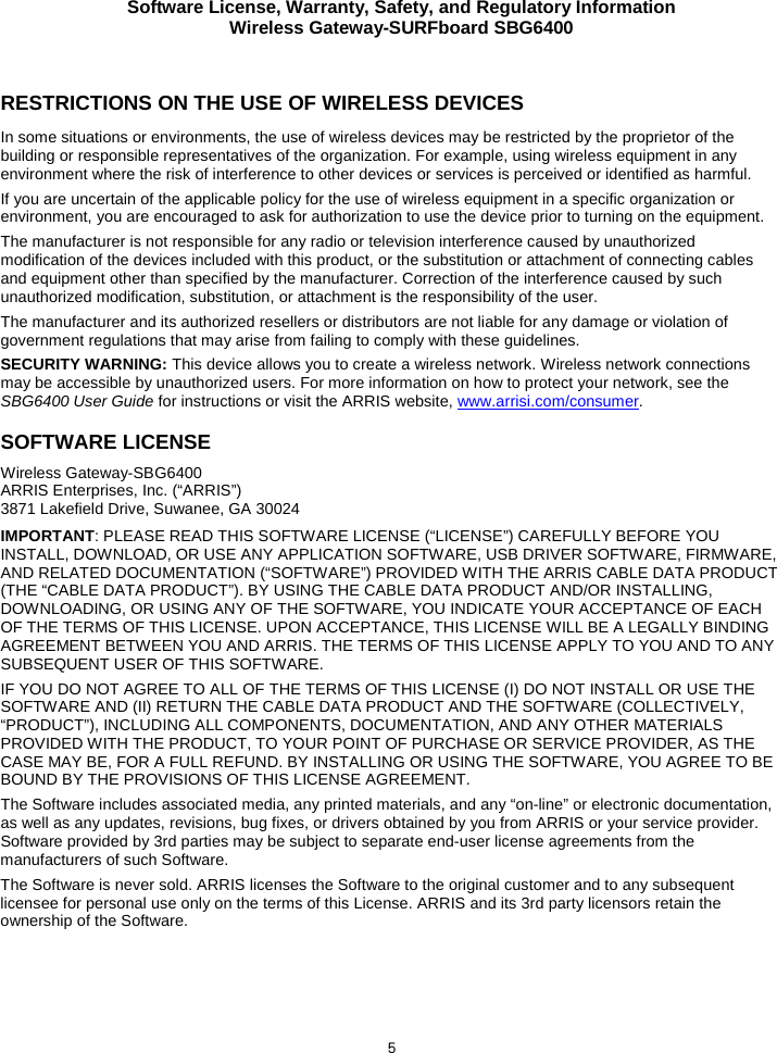 Software License, Warranty, Safety, and Regulatory Information Wireless Gateway-SURFboard SBG6400  5  RESTRICTIONS ON THE USE OF WIRELESS DEVICES  In some situations or environments, the use of wireless devices may be restricted by the proprietor of the building or responsible representatives of the organization. For example, using wireless equipment in any environment where the risk of interference to other devices or services is perceived or identified as harmful.  If you are uncertain of the applicable policy for the use of wireless equipment in a specific organization or environment, you are encouraged to ask for authorization to use the device prior to turning on the equipment.  The manufacturer is not responsible for any radio or television interference caused by unauthorized modification of the devices included with this product, or the substitution or attachment of connecting cables and equipment other than specified by the manufacturer. Correction of the interference caused by such unauthorized modification, substitution, or attachment is the responsibility of the user.  The manufacturer and its authorized resellers or distributors are not liable for any damage or violation of government regulations that may arise from failing to comply with these guidelines. SECURITY WARNING: This device allows you to create a wireless network. Wireless network connections may be accessible by unauthorized users. For more information on how to protect your network, see the SBG6400 User Guide for instructions or visit the ARRIS website, www.arrisi.com/consumer. SOFTWARE LICENSE Wireless Gateway-SBG6400 ARRIS Enterprises, Inc. (“ARRIS”)  3871 Lakefield Drive, Suwanee, GA 30024 IMPORTANT: PLEASE READ THIS SOFTWARE LICENSE (“LICENSE”) CAREFULLY BEFORE YOU INSTALL, DOWNLOAD, OR USE ANY APPLICATION SOFTWARE, USB DRIVER SOFTWARE, FIRMWARE, AND RELATED DOCUMENTATION (“SOFTWARE”) PROVIDED WITH THE ARRIS CABLE DATA PRODUCT (THE “CABLE DATA PRODUCT”). BY USING THE CABLE DATA PRODUCT AND/OR INSTALLING, DOWNLOADING, OR USING ANY OF THE SOFTWARE, YOU INDICATE YOUR ACCEPTANCE OF EACH OF THE TERMS OF THIS LICENSE. UPON ACCEPTANCE, THIS LICENSE WILL BE A LEGALLY BINDING AGREEMENT BETWEEN YOU AND ARRIS. THE TERMS OF THIS LICENSE APPLY TO YOU AND TO ANY SUBSEQUENT USER OF THIS SOFTWARE. IF YOU DO NOT AGREE TO ALL OF THE TERMS OF THIS LICENSE (I) DO NOT INSTALL OR USE THE SOFTWARE AND (II) RETURN THE CABLE DATA PRODUCT AND THE SOFTWARE (COLLECTIVELY, “PRODUCT”), INCLUDING ALL COMPONENTS, DOCUMENTATION, AND ANY OTHER MATERIALS PROVIDED WITH THE PRODUCT, TO YOUR POINT OF PURCHASE OR SERVICE PROVIDER, AS THE CASE MAY BE, FOR A FULL REFUND. BY INSTALLING OR USING THE SOFTWARE, YOU AGREE TO BE BOUND BY THE PROVISIONS OF THIS LICENSE AGREEMENT. The Software includes associated media, any printed materials, and any “on-line” or electronic documentation, as well as any updates, revisions, bug fixes, or drivers obtained by you from ARRIS or your service provider. Software provided by 3rd parties may be subject to separate end-user license agreements from the manufacturers of such Software. The Software is never sold. ARRIS licenses the Software to the original customer and to any subsequent licensee for personal use only on the terms of this License. ARRIS and its 3rd party licensors retain the ownership of the Software.     