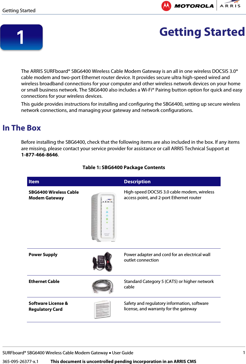 Getting Started   SURFboard® SBG6400 Wireless Cable Modem Gateway • User Guide 1 365-095-26377-x.1            This document is uncontrolled pending incorporation in an ARRIS CMS   Getting Started   The ARRIS SURFboard® SBG6400 Wireless Cable Modem Gateway is an all in one wireless DOCSIS 3.0® cable modem and two-port Ethernet router device. It provides secure ultra high-speed wired and wireless broadband connections for your computer and other wireless network devices on your home or small business network. The SBG6400 also includes a Wi-Fi® Pairing button option for quick and easy connections for your wireless devices. This guide provides instructions for installing and configuring the SBG6400, setting up secure wireless network connections, and managing your gateway and network configurations. In The Box Before installing the SBG6400, check that the following items are also included in the box. If any items are missing, please contact your service provider for assistance or call ARRIS Technical Support at 1-877-466-8646. Table 1: SBG6400 Package Contents Item  Description SBG6400 Wireless Cable Modem Gateway  High-speed DOCSIS 3.0 cable modem, wireless access point, and 2-port Ethernet router Power Supply  Power adapter and cord for an electrical wall outlet connection Ethernet Cable  Standard Category 5 (CAT5) or higher network cable Software License &amp; Regulatory Card  Safety and regulatory information, software license, and warranty for the gateway 1 