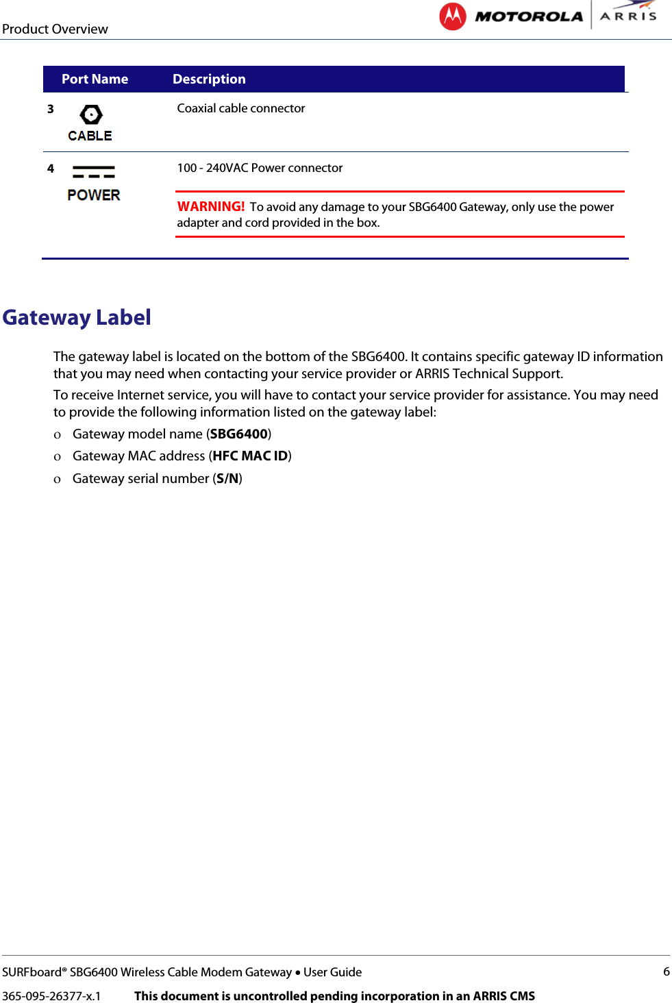 Product Overview   SURFboard® SBG6400 Wireless Cable Modem Gateway • User Guide 6 365-095-26377-x.1            This document is uncontrolled pending incorporation in an ARRIS CMS       Port Name Description 3  Coaxial cable connector 4  100 - 240VAC Power connector    WARNING!  To avoid any damage to your SBG6400 Gateway, only use the power adapter and cord provided in the box.    Gateway Label The gateway label is located on the bottom of the SBG6400. It contains specific gateway ID information that you may need when contacting your service provider or ARRIS Technical Support.  To receive Internet service, you will have to contact your service provider for assistance. You may need to provide the following information listed on the gateway label: ο Gateway model name (SBG6400) ο Gateway MAC address (HFC MAC ID) ο Gateway serial number (S/N)  