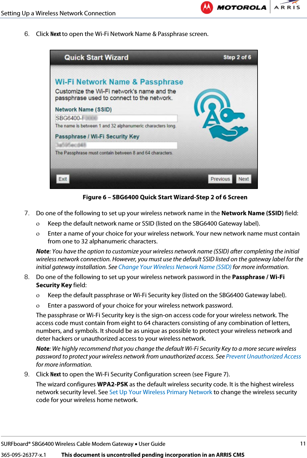 Setting Up a Wireless Network Connection   SURFboard® SBG6400 Wireless Cable Modem Gateway • User Guide 11 365-095-26377-x.1            This document is uncontrolled pending incorporation in an ARRIS CMS  6. Click Next to open the Wi-Fi Network Name &amp; Passphrase screen.  Figure 6 – SBG6400 Quick Start Wizard-Step 2 of 6 Screen 7. Do one of the following to set up your wireless network name in the Network Name (SSID) field: ο Keep the default network name or SSID (listed on the SBG6400 Gateway label). ο Enter a name of your choice for your wireless network. Your new network name must contain from one to 32 alphanumeric characters. Note: You have the option to customize your wireless network name (SSID) after completing the initial wireless network connection. However, you must use the default SSID listed on the gateway label for the initial gateway installation. See Change Your Wireless Network Name (SSID) for more information. 8. Do one of the following to set up your wireless network password in the Passphrase / Wi-Fi Security Key field: ο Keep the default passphrase or Wi-Fi Security key (listed on the SBG6400 Gateway label). ο Enter a password of your choice for your wireless network password.  The passphrase or Wi-Fi Security key is the sign-on access code for your wireless network. The access code must contain from eight to 64 characters consisting of any combination of letters, numbers, and symbols. It should be as unique as possible to protect your wireless network and deter hackers or unauthorized access to your wireless network. Note: We highly recommend that you change the default Wi-Fi Security Key to a more secure wireless password to protect your wireless network from unauthorized access. See Prevent Unauthorized Access for more information. 9. Click Next to open the Wi-Fi Security Configuration screen (see Figure 7).  The wizard configures WPA2-PSK as the default wireless security code. It is the highest wireless network security level. See Set Up Your Wireless Primary Network to change the wireless security code for your wireless home network.  