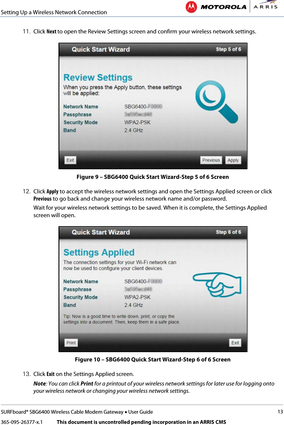 Setting Up a Wireless Network Connection   SURFboard® SBG6400 Wireless Cable Modem Gateway • User Guide 13 365-095-26377-x.1            This document is uncontrolled pending incorporation in an ARRIS CMS  11. Click Next to open the Review Settings screen and confirm your wireless network settings.   Figure 9 – SBG6400 Quick Start Wizard-Step 5 of 6 Screen 12. Click Apply to accept the wireless network settings and open the Settings Applied screen or click Previous to go back and change your wireless network name and/or password. Wait for your wireless network settings to be saved. When it is complete, the Settings Applied screen will open.   Figure 10 – SBG6400 Quick Start Wizard-Step 6 of 6 Screen 13. Click Exit on the Settings Applied screen. Note: You can click Print for a printout of your wireless network settings for later use for logging onto your wireless network or changing your wireless network settings. 