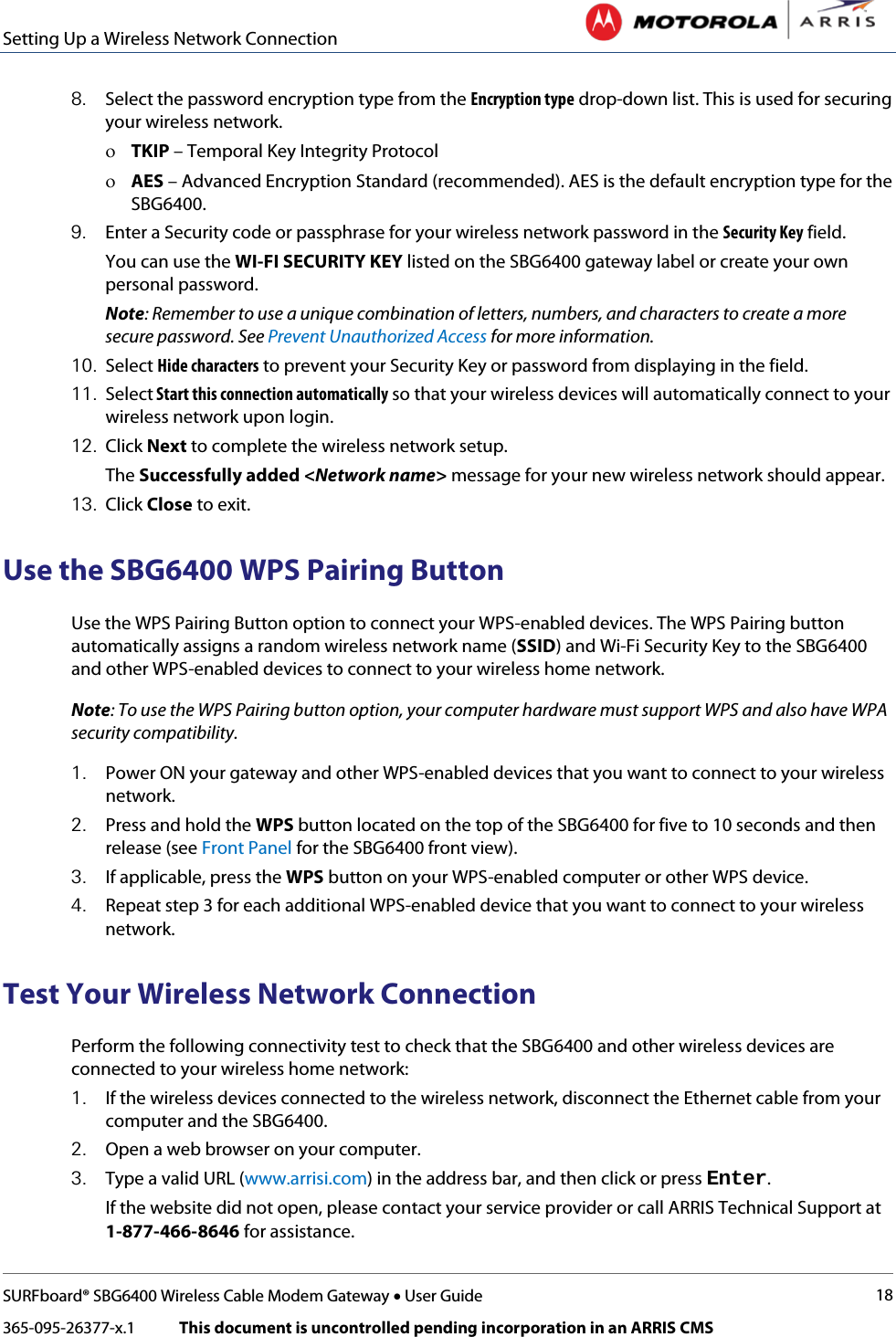 Setting Up a Wireless Network Connection   SURFboard® SBG6400 Wireless Cable Modem Gateway • User Guide 18 365-095-26377-x.1            This document is uncontrolled pending incorporation in an ARRIS CMS  8. Select the password encryption type from the Encryption type drop-down list. This is used for securing your wireless network. ο TKIP – Temporal Key Integrity Protocol ο AES – Advanced Encryption Standard (recommended). AES is the default encryption type for the SBG6400. 9. Enter a Security code or passphrase for your wireless network password in the Security Key field. You can use the WI-FI SECURITY KEY listed on the SBG6400 gateway label or create your own personal password. Note: Remember to use a unique combination of letters, numbers, and characters to create a more secure password. See Prevent Unauthorized Access for more information. 10. Select Hide characters to prevent your Security Key or password from displaying in the field. 11. Select Start this connection automatically so that your wireless devices will automatically connect to your wireless network upon login. 12. Click Next to complete the wireless network setup. The Successfully added &lt;Network name&gt; message for your new wireless network should appear. 13. Click Close to exit. Use the SBG6400 WPS Pairing Button Use the WPS Pairing Button option to connect your WPS-enabled devices. The WPS Pairing button automatically assigns a random wireless network name (SSID) and Wi-Fi Security Key to the SBG6400 and other WPS-enabled devices to connect to your wireless home network. Note: To use the WPS Pairing button option, your computer hardware must support WPS and also have WPA security compatibility. 1. Power ON your gateway and other WPS-enabled devices that you want to connect to your wireless network. 2. Press and hold the WPS button located on the top of the SBG6400 for five to 10 seconds and then release (see Front Panel for the SBG6400 front view). 3. If applicable, press the WPS button on your WPS-enabled computer or other WPS device. 4. Repeat step 3 for each additional WPS-enabled device that you want to connect to your wireless network. Test Your Wireless Network Connection Perform the following connectivity test to check that the SBG6400 and other wireless devices are connected to your wireless home network: 1. If the wireless devices connected to the wireless network, disconnect the Ethernet cable from your computer and the SBG6400. 2. Open a web browser on your computer.  3. Type a valid URL (www.arrisi.com) in the address bar, and then click or press Enter. If the website did not open, please contact your service provider or call ARRIS Technical Support at 1-877-466-8646 for assistance. 