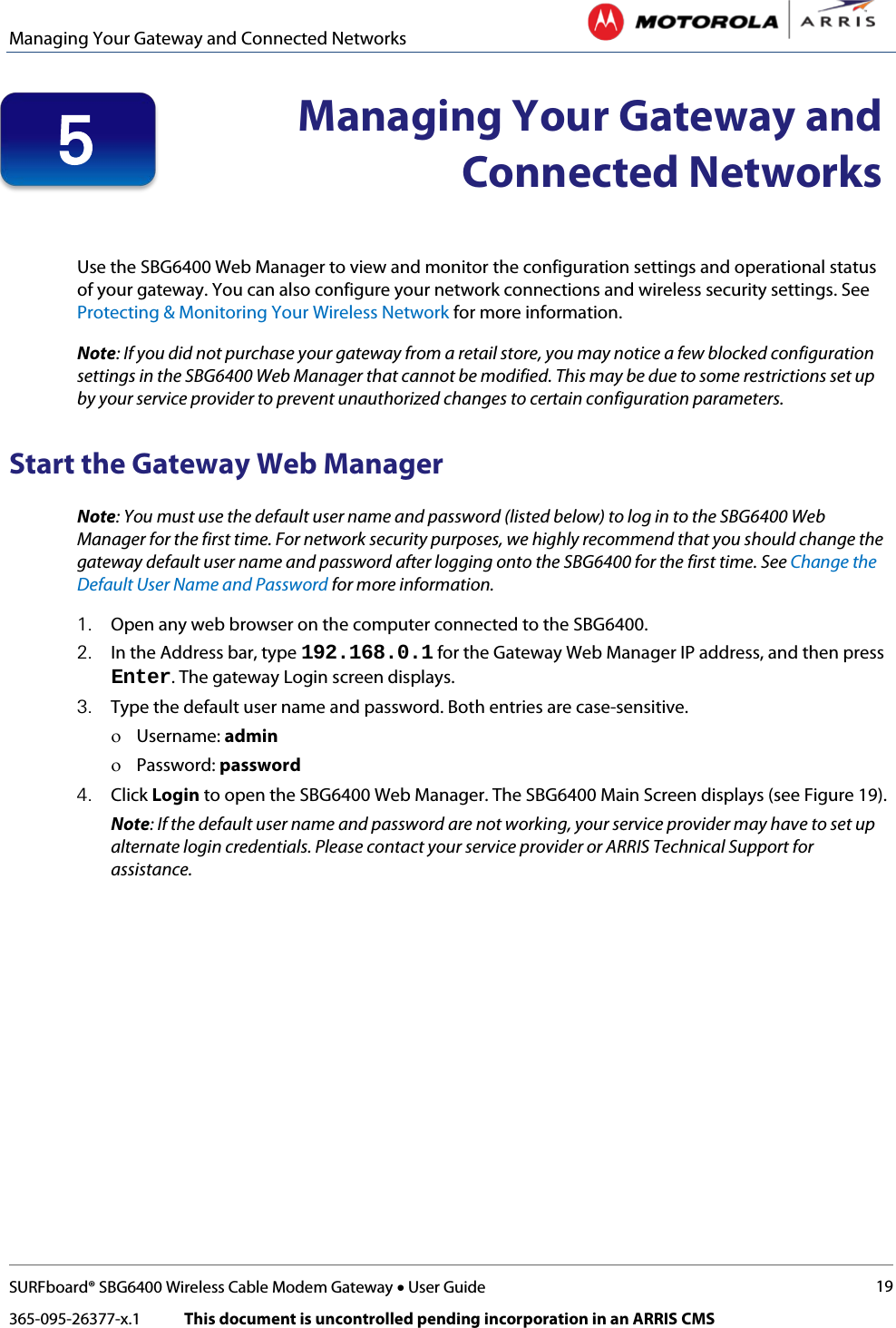 Managing Your Gateway and Connected Networks   SURFboard® SBG6400 Wireless Cable Modem Gateway • User Guide 19 365-095-26377-x.1            This document is uncontrolled pending incorporation in an ARRIS CMS   Managing Your Gateway and Connected Networks   Use the SBG6400 Web Manager to view and monitor the configuration settings and operational status of your gateway. You can also configure your network connections and wireless security settings. See Protecting &amp; Monitoring Your Wireless Network for more information. Note: If you did not purchase your gateway from a retail store, you may notice a few blocked configuration settings in the SBG6400 Web Manager that cannot be modified. This may be due to some restrictions set up by your service provider to prevent unauthorized changes to certain configuration parameters. Start the Gateway Web Manager Note: You must use the default user name and password (listed below) to log in to the SBG6400 Web Manager for the first time. For network security purposes, we highly recommend that you should change the gateway default user name and password after logging onto the SBG6400 for the first time. See Change the Default User Name and Password for more information. 1. Open any web browser on the computer connected to the SBG6400. 2. In the Address bar, type 192.168.0.1 for the Gateway Web Manager IP address, and then press Enter. The gateway Login screen displays. 3. Type the default user name and password. Both entries are case-sensitive. ο Username: admin ο Password: password 4. Click Login to open the SBG6400 Web Manager. The SBG6400 Main Screen displays (see Figure 19). Note: If the default user name and password are not working, your service provider may have to set up alternate login credentials. Please contact your service provider or ARRIS Technical Support for assistance. 5 
