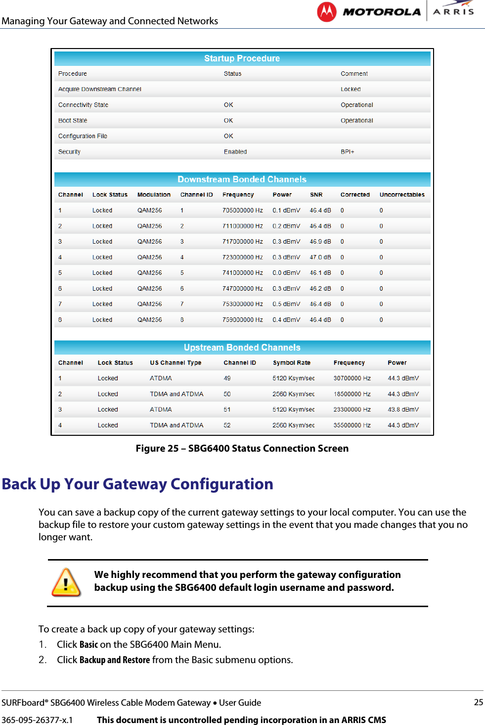 Managing Your Gateway and Connected Networks   SURFboard® SBG6400 Wireless Cable Modem Gateway • User Guide 25 365-095-26377-x.1            This document is uncontrolled pending incorporation in an ARRIS CMS   Figure 25 – SBG6400 Status Connection Screen Back Up Your Gateway Configuration You can save a backup copy of the current gateway settings to your local computer. You can use the backup file to restore your custom gateway settings in the event that you made changes that you no longer want.   We highly recommend that you perform the gateway configuration backup using the SBG6400 default login username and password.  To create a back up copy of your gateway settings: 1. Click Basic on the SBG6400 Main Menu. 2. Click Backup and Restore from the Basic submenu options. 