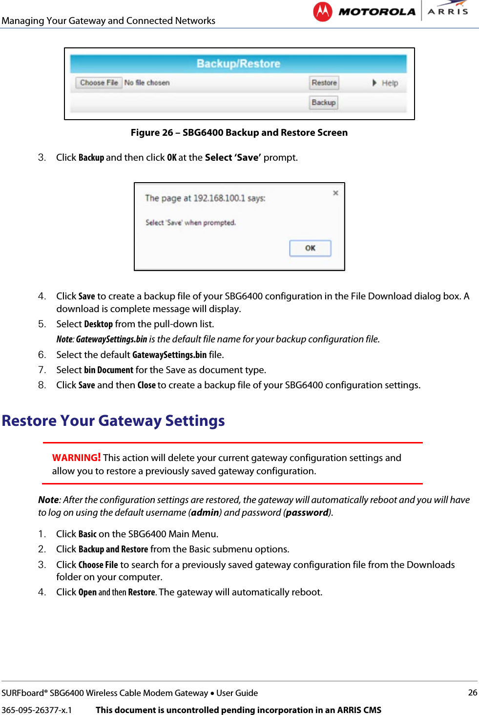 Managing Your Gateway and Connected Networks   SURFboard® SBG6400 Wireless Cable Modem Gateway • User Guide 26 365-095-26377-x.1            This document is uncontrolled pending incorporation in an ARRIS CMS   Figure 26 – SBG6400 Backup and Restore Screen 3. Click Backup and then click OK at the Select ‘Save’ prompt.   4. Click Save to create a backup file of your SBG6400 configuration in the File Download dialog box. A download is complete message will display. 5. Select Desktop from the pull-down list. Note: GatewaySettings.bin is the default file name for your backup configuration file. 6. Select the default GatewaySettings.bin file. 7. Select bin Document for the Save as document type. 8. Click Save and then Close to create a backup file of your SBG6400 configuration settings. Restore Your Gateway Settings WARNING! This action will delete your current gateway configuration settings and allow you to restore a previously saved gateway configuration. Note: After the configuration settings are restored, the gateway will automatically reboot and you will have to log on using the default username (admin) and password (password). 1. Click Basic on the SBG6400 Main Menu. 2. Click Backup and Restore from the Basic submenu options. 3. Click Choose File to search for a previously saved gateway configuration file from the Downloads folder on your computer.  4. Click Open and then Restore. The gateway will automatically reboot. 