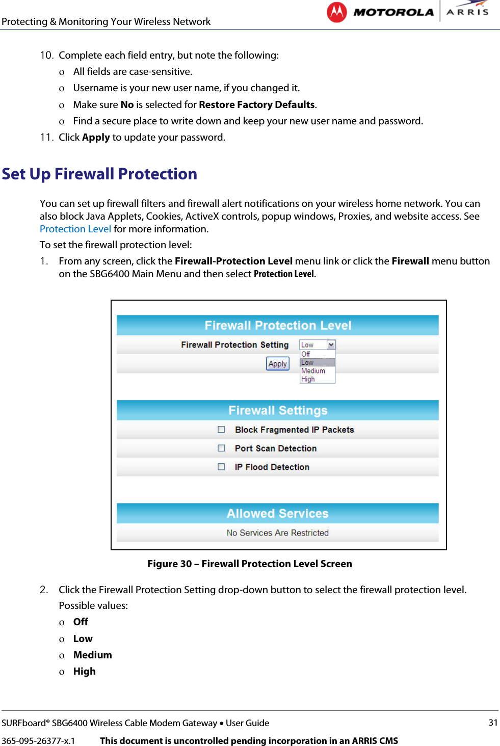 Protecting &amp; Monitoring Your Wireless Network   SURFboard® SBG6400 Wireless Cable Modem Gateway • User Guide 31 365-095-26377-x.1            This document is uncontrolled pending incorporation in an ARRIS CMS  10. Complete each field entry, but note the following: ο All fields are case-sensitive. ο Username is your new user name, if you changed it. ο Make sure No is selected for Restore Factory Defaults. ο Find a secure place to write down and keep your new user name and password. 11. Click Apply to update your password. Set Up Firewall Protection You can set up firewall filters and firewall alert notifications on your wireless home network. You can also block Java Applets, Cookies, ActiveX controls, popup windows, Proxies, and website access. See Protection Level for more information. To set the firewall protection level: 1. From any screen, click the Firewall-Protection Level menu link or click the Firewall menu button on the SBG6400 Main Menu and then select Protection Level.  Figure 30 – Firewall Protection Level Screen 2. Click the Firewall Protection Setting drop-down button to select the firewall protection level.  Possible values: ο Off ο Low ο Medium ο High 