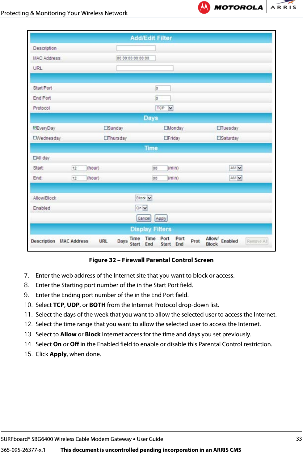 Protecting &amp; Monitoring Your Wireless Network   SURFboard® SBG6400 Wireless Cable Modem Gateway • User Guide 33 365-095-26377-x.1            This document is uncontrolled pending incorporation in an ARRIS CMS   Figure 32 – Firewall Parental Control Screen 7. Enter the web address of the Internet site that you want to block or access. 8. Enter the Starting port number of the in the Start Port field. 9. Enter the Ending port number of the in the End Port field. 10. Select TCP, UDP, or BOTH from the Internet Protocol drop-down list.  11. Select the days of the week that you want to allow the selected user to access the Internet. 12. Select the time range that you want to allow the selected user to access the Internet. 13. Select to Allow or Block Internet access for the time and days you set previously. 14. Select On or Off in the Enabled field to enable or disable this Parental Control restriction. 15. Click Apply, when done. 