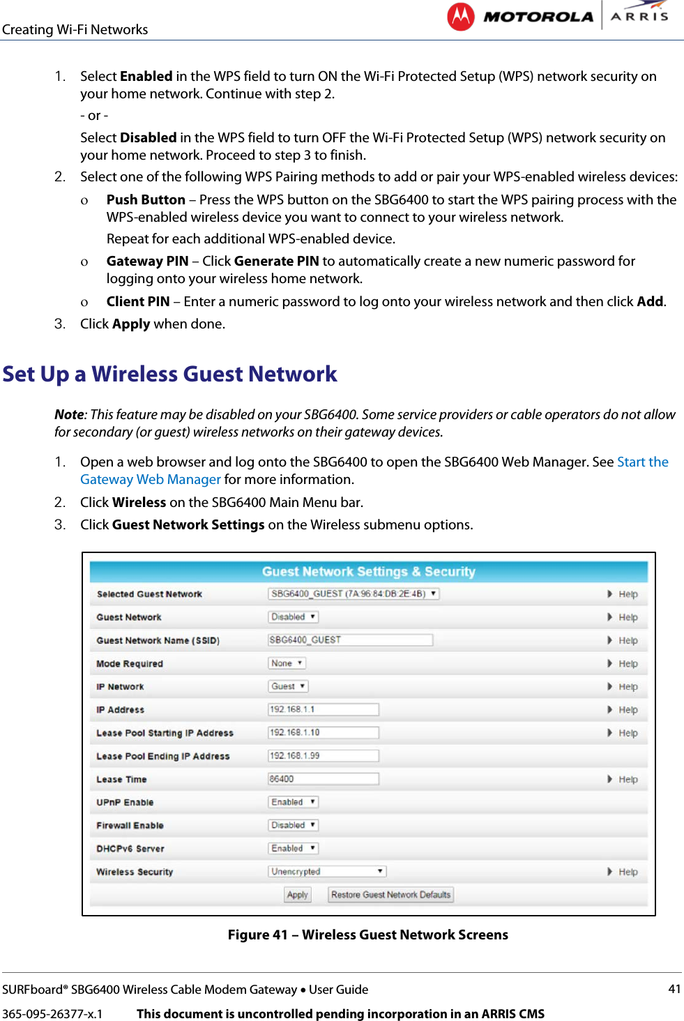 Creating Wi-Fi Networks   SURFboard® SBG6400 Wireless Cable Modem Gateway • User Guide 41 365-095-26377-x.1            This document is uncontrolled pending incorporation in an ARRIS CMS  1. Select Enabled in the WPS field to turn ON the Wi-Fi Protected Setup (WPS) network security on your home network. Continue with step 2. - or - Select Disabled in the WPS field to turn OFF the Wi-Fi Protected Setup (WPS) network security on your home network. Proceed to step 3 to finish. 2. Select one of the following WPS Pairing methods to add or pair your WPS-enabled wireless devices: ο Push Button – Press the WPS button on the SBG6400 to start the WPS pairing process with the WPS-enabled wireless device you want to connect to your wireless network.  Repeat for each additional WPS-enabled device. ο Gateway PIN – Click Generate PIN to automatically create a new numeric password for logging onto your wireless home network. ο Client PIN – Enter a numeric password to log onto your wireless network and then click Add. 3. Click Apply when done. Set Up a Wireless Guest Network Note: This feature may be disabled on your SBG6400. Some service providers or cable operators do not allow for secondary (or guest) wireless networks on their gateway devices. 1. Open a web browser and log onto the SBG6400 to open the SBG6400 Web Manager. See Start the Gateway Web Manager for more information. 2. Click Wireless on the SBG6400 Main Menu bar. 3. Click Guest Network Settings on the Wireless submenu options.  Figure 41 – Wireless Guest Network Screens 