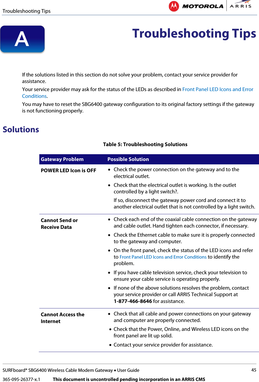 Troubleshooting Tips   SURFboard® SBG6400 Wireless Cable Modem Gateway • User Guide 45 365-095-26377-x.1            This document is uncontrolled pending incorporation in an ARRIS CMS   Troubleshooting Tips   If the solutions listed in this section do not solve your problem, contact your service provider for assistance.  Your service provider may ask for the status of the LEDs as described in Front Panel LED Icons and Error Conditions. You may have to reset the SBG6400 gateway configuration to its original factory settings if the gateway is not functioning properly.  Solutions Table 5: Troubleshooting Solutions Gateway Problem  Possible Solution POWER LED Icon is OFF • Check the power connection on the gateway and to the electrical outlet. • Check that the electrical outlet is working. Is the outlet controlled by a light switch?.  If so, disconnect the gateway power cord and connect it to another electrical outlet that is not controlled by a light switch. Cannot Send or  Receive Data • Check each end of the coaxial cable connection on the gateway and cable outlet. Hand tighten each connector, if necessary. • Check the Ethernet cable to make sure it is properly connected to the gateway and computer. • On the front panel, check the status of the LED icons and refer to Front Panel LED Icons and Error Conditions to identify the problem. • If you have cable television service, check your television to ensure your cable service is operating properly. • If none of the above solutions resolves the problem, contact your service provider or call ARRIS Technical Support at  1-877-466-8646 for assistance. Cannot Access the Internet • Check that all cable and power connections on your gateway and computer are properly connected. • Check that the Power, Online, and Wireless LED icons on the front panel are lit up solid. • Contact your service provider for assistance. A 