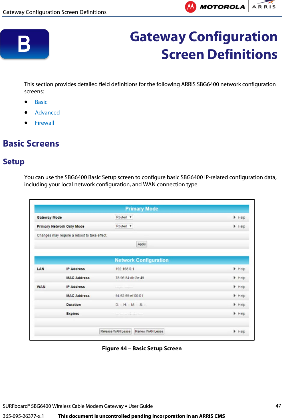 Gateway Configuration Screen Definitions   SURFboard® SBG6400 Wireless Cable Modem Gateway • User Guide 47 365-095-26377-x.1            This document is uncontrolled pending incorporation in an ARRIS CMS   Gateway Configuration Screen Definitions   This section provides detailed field definitions for the following ARRIS SBG6400 network configuration screens: • Basic • Advanced • Firewall Basic Screens Setup You can use the SBG6400 Basic Setup screen to configure basic SBG6400 IP-related configuration data, including your local network configuration, and WAN connection type.  Figure 44 – Basic Setup Screen B 