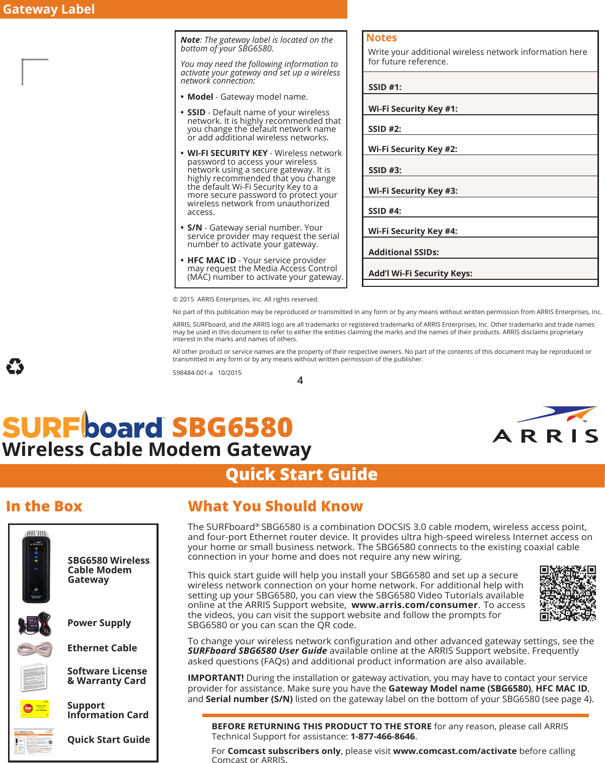 Quick Start Guide  SBG6580Wireless Cable Modem GatewayIn the BoxSBG6580 Wireless Cable Modem GatewayPower SupplyEthernet CableSoftware License &amp; Warranty CardQuick Start GuideThe SURFboard® SBG6580 is a combination DOCSIS 3.0 cable modem, wireless access point, and four-port Ethernet router device. It provides ultra high-speed wireless Internet access on your home or small business network. The SBG6580 connects to the existing coaxial cable connection in your home and does not require any new wiring.This quick start guide will help you install your SBG6580 and set up a secure wireless network connection on your home network. For additional help with setting up your SBG6580, you can view the SBG6580 Video Tutorials available  online at the ARRIS Support website,  www.arris.com/consumer. To access  the videos, you can visit the support website and follow the prompts for  SBG6580 or you can scan the QR code. To change your wireless network conguration and other advanced gateway settings, see the SURFboard SBG6580 User Guide available online at the ARRIS Support website. Frequently asked questions (FAQs) and additional product information are also available. IMPORTANT! During the installation or gateway activation, you may have to contact your service provider for assistance. Make sure you have the Gateway Model name (SBG6580), HFC MAC ID, and Serial number (S/N) listed on the gateway label on the bottom of your SBG6580 (see page 4).What You Should Know© 2015  ARRIS Enterprises, Inc. All rights reserved. No part of this publication may be reproduced or transmitted in any form or by any means without written permission from ARRIS Enterprises, Inc. ARRIS, SURFboard, and the ARRIS logo are all trademarks or registered trademarks of ARRIS Enterprises, Inc. Other trademarks and trade names may be used in this document to refer to either the entities claiming the marks and the names of their products. ARRIS disclaims proprietary interest in the marks and names of others.  All other product or service names are the property of their respective owners. No part of the contents of this document may be reproduced or transmitted in any form or by any means without written permission of the publisher. 598484-001-a   10/2015 Note: The gateway label is located on the bottom of your SBG6580. You may need the following information to activate your gateway and set up a wireless network connection: • Model - Gateway model name. • SSID - Default name of your wireless network. It is highly recommended that you change the default network name or add additional wireless networks. • WI-FI SECURITY KEY - Wireless network password to access your wireless network using a secure gateway. It is highly recommended that you change the default Wi-Fi Security Key to a more secure password to protect your wireless network from unauthorized access. • S/N - Gateway serial number. Your service provider may request the serial number to activate your gateway. • HFC MAC ID - Your service provider may request the Media Access Control (MAC) number to activate your gateway.Notes Write your additional wireless network information here  for future reference.  SSID #1:  Wi-Fi Security Key #1:  SSID #2:  Wi-Fi Security Key #2:  SSID #3:  Wi-Fi Security Key #3:  SSID #4:  Wi-Fi Security Key #4:  Additional SSIDs:  Add’l Wi-Fi Security Keys:4Gateway LabelBEFORE RETURNING THIS PRODUCT TO THE STORE for any reason, please call ARRIS Technical Support for assistance: 1-877-466-8646.For Comcast subscribers only, please visit www.comcast.com/activate before calling Comcast or ARRIS.Support  Information Card