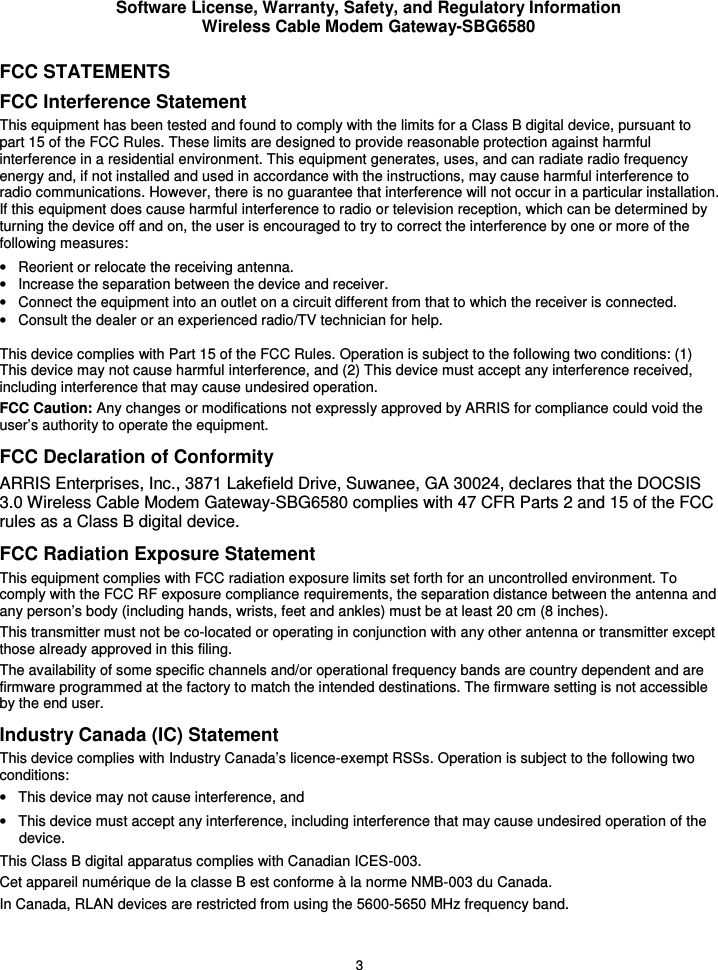 Software License, Warranty, Safety, and Regulatory Information Wireless Cable Modem Gateway-SBG6580 3 FCC STATEMENTS FCC Interference Statement This equipment has been tested and found to comply with the limits for a Class B digital device, pursuant to part 15 of the FCC Rules. These limits are designed to provide reasonable protection against harmful interference in a residential environment. This equipment generates, uses, and can radiate radio frequency energy and, if not installed and used in accordance with the instructions, may cause harmful interference to radio communications. However, there is no guarantee that interference will not occur in a particular installation. If this equipment does cause harmful interference to radio or television reception, which can be determined by turning the device off and on, the user is encouraged to try to correct the interference by one or more of the following measures: •  Reorient or relocate the receiving antenna. •  Increase the separation between the device and receiver. •  Connect the equipment into an outlet on a circuit different from that to which the receiver is connected. •  Consult the dealer or an experienced radio/TV technician for help.  This device complies with Part 15 of the FCC Rules. Operation is subject to the following two conditions: (1) This device may not cause harmful interference, and (2) This device must accept any interference received, including interference that may cause undesired operation. FCC Caution: Any changes or modifications not expressly approved by ARRIS for compliance could void the user’s authority to operate the equipment. FCC Declaration of Conformity ARRIS Enterprises, Inc., 3871 Lakefield Drive, Suwanee, GA 30024, declares that the DOCSIS 3.0 Wireless Cable Modem Gateway-SBG6580 complies with 47 CFR Parts 2 and 15 of the FCC rules as a Class B digital device.  FCC Radiation Exposure Statement This equipment complies with FCC radiation exposure limits set forth for an uncontrolled environment. To comply with the FCC RF exposure compliance requirements, the separation distance between the antenna and any person’s body (including hands, wrists, feet and ankles) must be at least 20 cm (8 inches).  This transmitter must not be co-located or operating in conjunction with any other antenna or transmitter except those already approved in this filing.  The availability of some specific channels and/or operational frequency bands are country dependent and are firmware programmed at the factory to match the intended destinations. The firmware setting is not accessible by the end user.  Industry Canada (IC) Statement This device complies with Industry Canada’s licence-exempt RSSs. Operation is subject to the following two conditions:  •  This device may not cause interference, and •  This device must accept any interference, including interference that may cause undesired operation of the device. This Class B digital apparatus complies with Canadian ICES-003. Cet appareil numérique de la classe B est conforme à la norme NMB-003 du Canada. In Canada, RLAN devices are restricted from using the 5600-5650 MHz frequency band. 