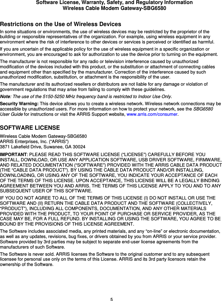 Software License, Warranty, Safety, and Regulatory Information Wireless Cable Modem Gateway-SBG6580 5 Restrictions on the Use of Wireless Devices In some situations or environments, the use of wireless devices may be restricted by the proprietor of the building or responsible representatives of the organization. For example, using wireless equipment in any environment where the risk of interference to other devices or services is perceived or identified as harmful.  If you are uncertain of the applicable policy for the use of wireless equipment in a specific organization or environment, you are encouraged to ask for authorization to use the device prior to turning on the equipment.  The manufacturer is not responsible for any radio or television interference caused by unauthorized modification of the devices included with this product, or the substitution or attachment of connecting cables and equipment other than specified by the manufacturer. Correction of the interference caused by such unauthorized modification, substitution, or attachment is the responsibility of the user.  The manufacturer and its authorized resellers or distributors are not liable for any damage or violation of government regulations that may arise from failing to comply with these guidelines. Note: The use of the 5150-5250 MHz frequency band is restricted to Indoor Use Only. Security Warning: This device allows you to create a wireless network. Wireless network connections may be accessible by unauthorized users. For more information on how to protect your network, see the SBG6580 User Guide for instructions or visit the ARRIS Support website, www.arris.com/consumer. SOFTWARE LICENSE Wireless Cable Modem Gateway-SBG6580 ARRIS Enterprises, Inc. (“ARRIS”)  3871 Lakefield Drive, Suwanee, GA 30024 IMPORTANT: PLEASE READ THIS SOFTWARE LICENSE (“LICENSE”) CAREFULLY BEFORE YOU INSTALL, DOWNLOAD, OR USE ANY APPLICATION SOFTWARE, USB DRIVER SOFTWARE, FIRMWARE, AND RELATED DOCUMENTATION (“SOFTWARE”) PROVIDED WITH THE ARRIS CABLE DATA PRODUCT (THE “CABLE DATA PRODUCT”). BY USING THE CABLE DATA PRODUCT AND/OR INSTALLING, DOWNLOADING, OR USING ANY OF THE SOFTWARE, YOU INDICATE YOUR ACCEPTANCE OF EACH OF THE TERMS OF THIS LICENSE. UPON ACCEPTANCE, THIS LICENSE WILL BE A LEGALLY BINDING AGREEMENT BETWEEN YOU AND ARRIS. THE TERMS OF THIS LICENSE APPLY TO YOU AND TO ANY SUBSEQUENT USER OF THIS SOFTWARE. IF YOU DO NOT AGREE TO ALL OF THE TERMS OF THIS LICENSE (I) DO NOT INSTALL OR USE THE SOFTWARE AND (II) RETURN THE CABLE DATA PRODUCT AND THE SOFTWARE (COLLECTIVELY, “PRODUCT”), INCLUDING ALL COMPONENTS, DOCUMENTATION, AND ANY OTHER MATERIALS PROVIDED WITH THE PRODUCT, TO YOUR POINT OF PURCHASE OR SERVICE PROVIDER, AS THE CASE MAY BE, FOR A FULL REFUND. BY INSTALLING OR USING THE SOFTWARE, YOU AGREE TO BE BOUND BY THE PROVISIONS OF THIS LICENSE AGREEMENT. The Software includes associated media, any printed materials, and any “on-line” or electronic documentation, as well as any updates, revisions, bug fixes, or drivers obtained by you from ARRIS or your service provider. Software provided by 3rd parties may be subject to separate end-user license agreements from the manufacturers of such Software. The Software is never sold. ARRIS licenses the Software to the original customer and to any subsequent licensee for personal use only on the terms of this License. ARRIS and its 3rd party licensors retain the ownership of the Software.  