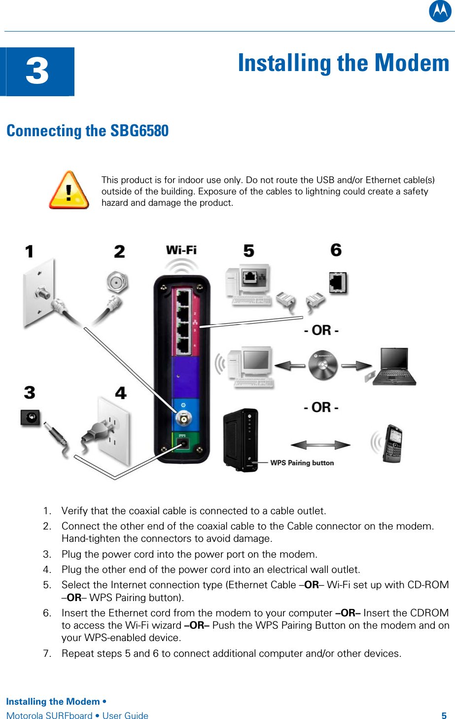 B  3  Installing the ModemConnecting the SBG6580  This product is for indoor use only. Do not route the USB and/or Ethernet cable(s) outside of the building. Exposure of the cables to lightning could create a safety hazard and damage the product.   1. Verify that the coaxial cable is connected to a cable outlet. 2. Connect the other end of the coaxial cable to the Cable connector on the modem. Hand-tighten the connectors to avoid damage. 3. Plug the power cord into the power port on the modem. 4. Plug the other end of the power cord into an electrical wall outlet.  5. Select the Internet connection type (Ethernet Cable –OR– Wi-Fi set up with CD-ROM –OR– WPS Pairing button). 6. Insert the Ethernet cord from the modem to your computer –OR– Insert the CDROM to access the Wi-Fi wizard –OR– Push the WPS Pairing Button on the modem and on your WPS-enabled device.  7. Repeat steps 5 and 6 to connect additional computer and/or other devices.   Installing the Modem •  Motorola SURFboard • User Guide         5 