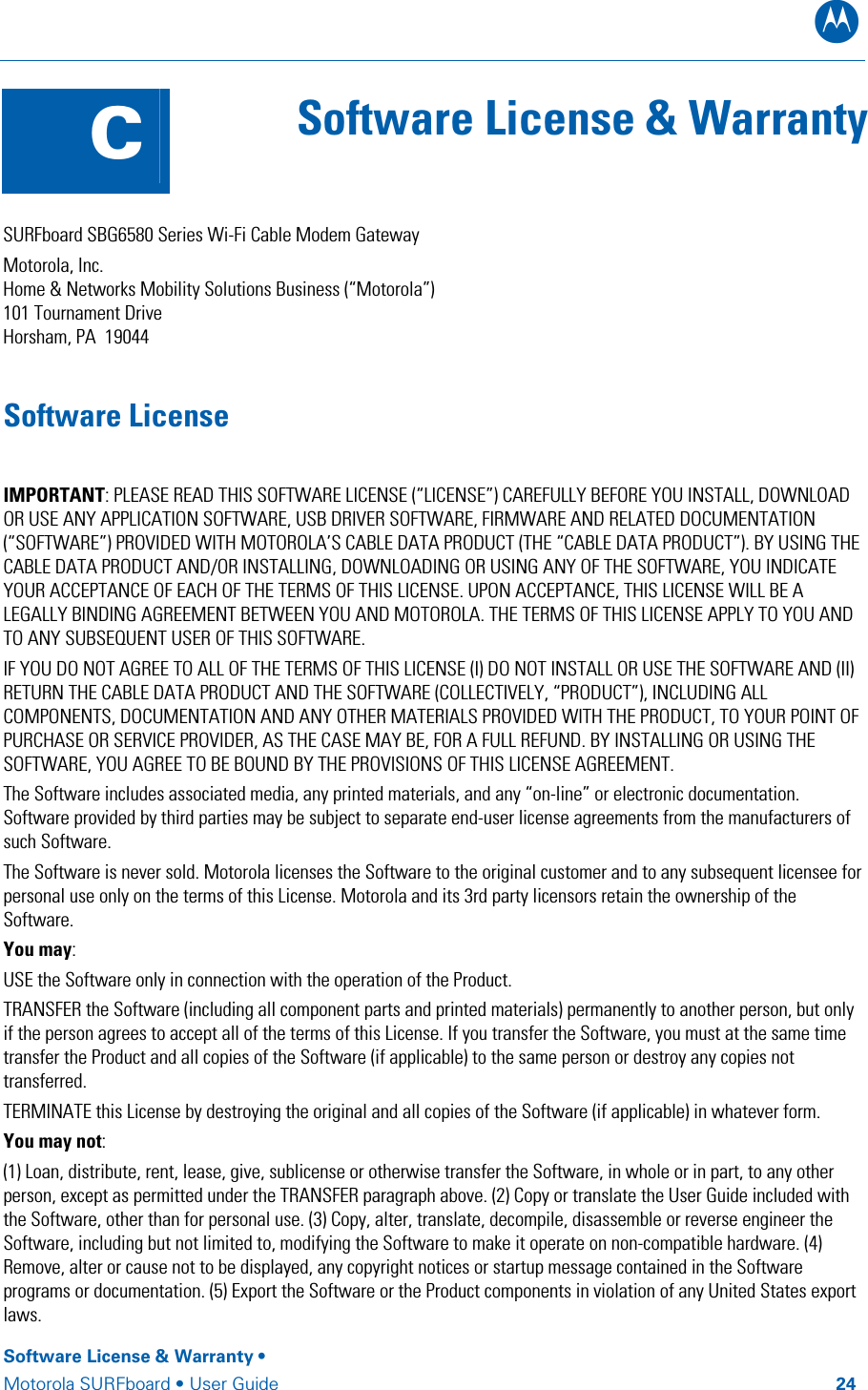 B Software License &amp; Warranty •  Motorola SURFboard • User Guide         24  C  Software License &amp; Warranty   SURFboard SBG6580 Series Wi-Fi Cable Modem Gateway Motorola, Inc.   Home &amp; Networks Mobility Solutions Business (“Motorola”)  101 Tournament Drive Horsham, PA  19044 Software License IMPORTANT: PLEASE READ THIS SOFTWARE LICENSE (“LICENSE”) CAREFULLY BEFORE YOU INSTALL, DOWNLOAD OR USE ANY APPLICATION SOFTWARE, USB DRIVER SOFTWARE, FIRMWARE AND RELATED DOCUMENTATION (“SOFTWARE”) PROVIDED WITH MOTOROLA’S CABLE DATA PRODUCT (THE “CABLE DATA PRODUCT”). BY USING THE CABLE DATA PRODUCT AND/OR INSTALLING, DOWNLOADING OR USING ANY OF THE SOFTWARE, YOU INDICATE YOUR ACCEPTANCE OF EACH OF THE TERMS OF THIS LICENSE. UPON ACCEPTANCE, THIS LICENSE WILL BE A LEGALLY BINDING AGREEMENT BETWEEN YOU AND MOTOROLA. THE TERMS OF THIS LICENSE APPLY TO YOU AND TO ANY SUBSEQUENT USER OF THIS SOFTWARE.  IF YOU DO NOT AGREE TO ALL OF THE TERMS OF THIS LICENSE (I) DO NOT INSTALL OR USE THE SOFTWARE AND (II) RETURN THE CABLE DATA PRODUCT AND THE SOFTWARE (COLLECTIVELY, “PRODUCT”), INCLUDING ALL COMPONENTS, DOCUMENTATION AND ANY OTHER MATERIALS PROVIDED WITH THE PRODUCT, TO YOUR POINT OF PURCHASE OR SERVICE PROVIDER, AS THE CASE MAY BE, FOR A FULL REFUND. BY INSTALLING OR USING THE SOFTWARE, YOU AGREE TO BE BOUND BY THE PROVISIONS OF THIS LICENSE AGREEMENT. The Software includes associated media, any printed materials, and any “on-line” or electronic documentation. Software provided by third parties may be subject to separate end-user license agreements from the manufacturers of such Software. The Software is never sold. Motorola licenses the Software to the original customer and to any subsequent licensee for personal use only on the terms of this License. Motorola and its 3rd party licensors retain the ownership of the Software.  You may: USE the Software only in connection with the operation of the Product.  TRANSFER the Software (including all component parts and printed materials) permanently to another person, but only if the person agrees to accept all of the terms of this License. If you transfer the Software, you must at the same time transfer the Product and all copies of the Software (if applicable) to the same person or destroy any copies not transferred.  TERMINATE this License by destroying the original and all copies of the Software (if applicable) in whatever form. You may not: (1) Loan, distribute, rent, lease, give, sublicense or otherwise transfer the Software, in whole or in part, to any other person, except as permitted under the TRANSFER paragraph above. (2) Copy or translate the User Guide included with the Software, other than for personal use. (3) Copy, alter, translate, decompile, disassemble or reverse engineer the Software, including but not limited to, modifying the Software to make it operate on non-compatible hardware. (4) Remove, alter or cause not to be displayed, any copyright notices or startup message contained in the Software programs or documentation. (5) Export the Software or the Product components in violation of any United States export laws. 