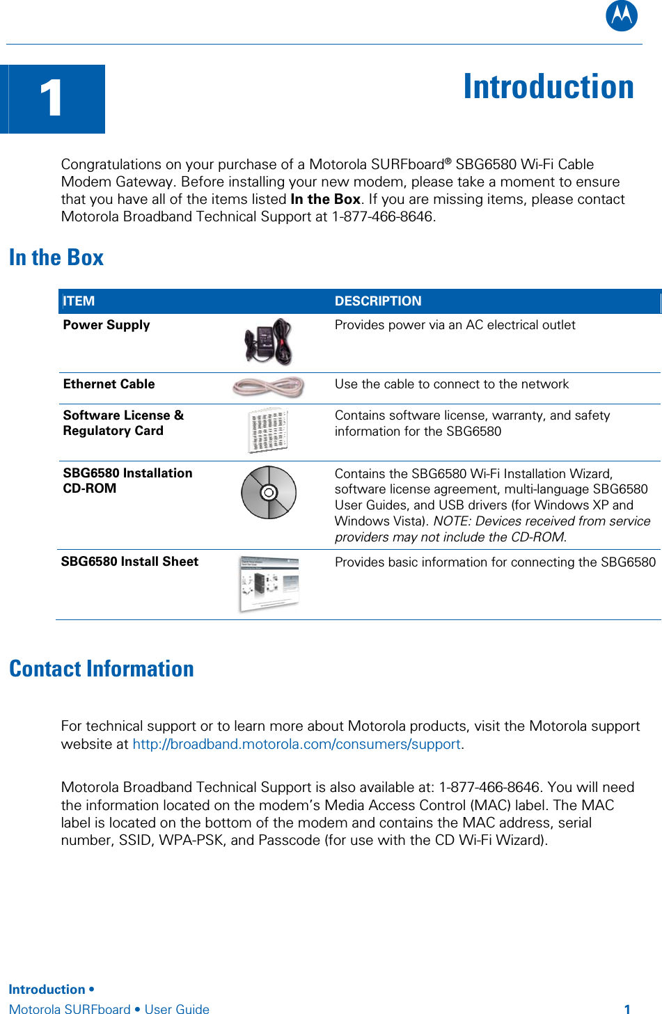 B  1  Introduction Congratulations on your purchase of a Motorola SURFboard® SBG6580 Wi-Fi Cable Modem Gateway. Before installing your new modem, please take a moment to ensure that you have all of the items listed In the Box. If you are missing items, please contact Motorola Broadband Technical Support at 1-877-466-8646. In the Box ITEM   DESCRIPTION Power Supply  Provides power via an AC electrical outlet Ethernet Cable   Use the cable to connect to the network Software License &amp; Regulatory Card  Contains software license, warranty, and safety information for the SBG6580 SBG6580 Installation CD-ROM  Contains the SBG6580 Wi-Fi Installation Wizard, software license agreement, multi-language SBG6580 User Guides, and USB drivers (for Windows XP and Windows Vista). NOTE: Devices received from service providers may not include the CD-ROM. SBG6580 Install Sheet  Provides basic information for connecting the SBG6580Contact Information For technical support or to learn more about Motorola products, visit the Motorola support website at http://broadband.motorola.com/consumers/support.   Motorola Broadband Technical Support is also available at: 1-877-466-8646. You will need the information located on the modem’s Media Access Control (MAC) label. The MAC label is located on the bottom of the modem and contains the MAC address, serial number, SSID, WPA-PSK, and Passcode (for use with the CD Wi-Fi Wizard).       Introduction •  Motorola SURFboard • User Guide         1 