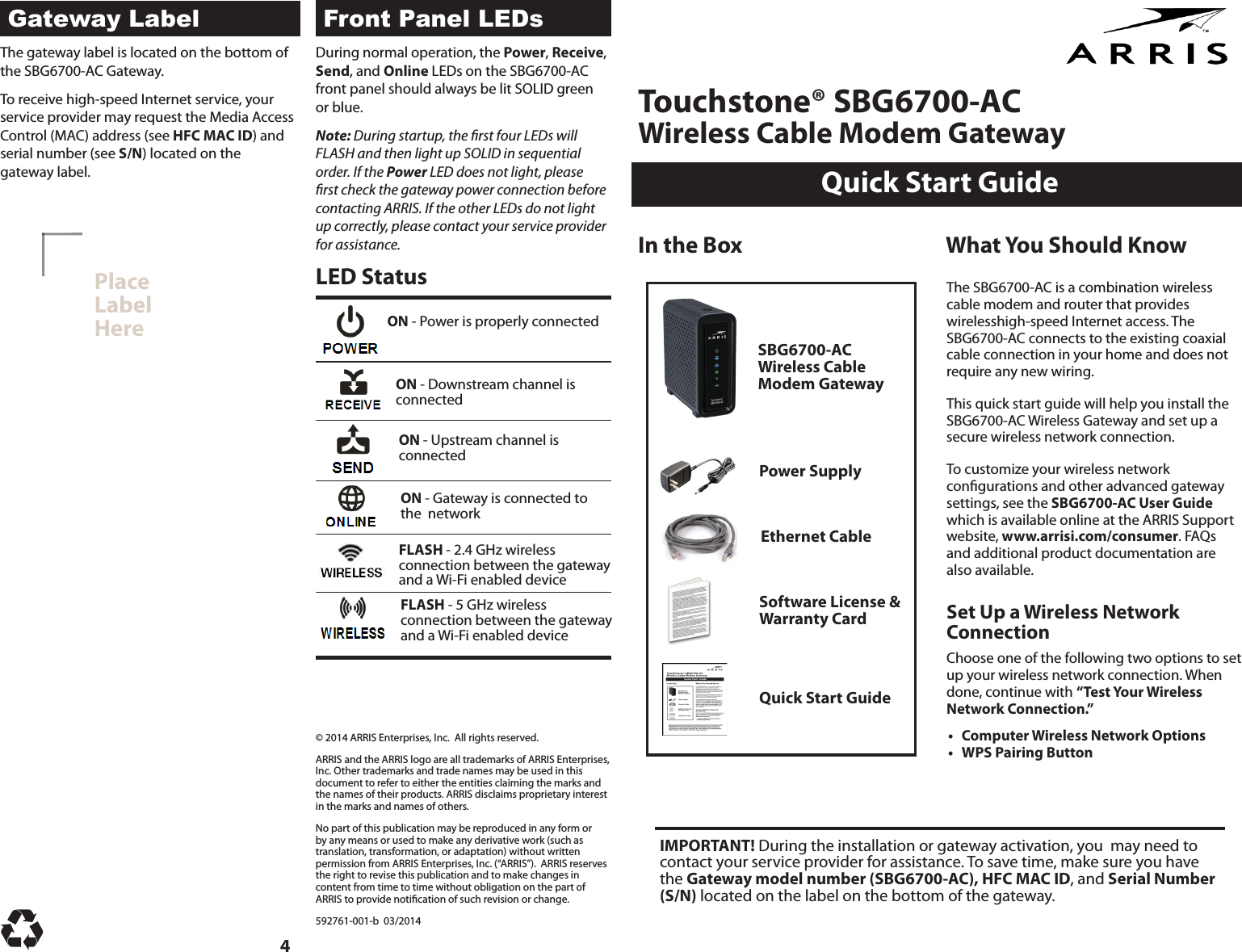 Quick Start GuideTouchstone® SBG6700-AC Wireless Cable Modem GatewayPlaceLabelHereLED StatusIn the BoxSBG6700-AC Wireless Cable Modem GatewayPower SupplyEthernet CableSoftware License &amp; Warranty CardQuick Start GuideWhat You Should KnowON - Power is properly connectedON - Downstream channel is  connectedON - Upstream channel is  connectedON - Gateway is connected to the  networkFLASH - 2.4 GHz wireless  connection between the gateway  and a Wi-Fi enabled deviceDuring normal operation, the Power, Receive, Send, and Online LEDs on the SBG6700-AC front panel should always be lit SOLID green or blue.Note: During startup, the rst four LEDs will FLASH and then light up SOLID in sequential order. If the Power LED does not light, please rst check the gateway power connection before contacting ARRIS. If the other LEDs do not light up correctly, please contact your service provider for assistance.The gateway label is located on the bottom of the SBG6700-AC Gateway. To receive high-speed Internet service, your service provider may request the Media Access Control (MAC) address (see HFC MAC ID) and serial number (see S/N) located on the gateway label.IMPORTANT! During the installation or gateway activation, you  may need to contact your service provider for assistance. To save time, make sure you have the Gateway model number (SBG6700-AC), HFC MAC ID, and Serial Number (S/N) located on the label on the bottom of the gateway.© 2014 ARRIS Enterprises, Inc.  All rights reserved.  ARRIS and the ARRIS logo are all trademarks of ARRIS Enterprises, Inc. Other trademarks and trade names may be used in this document to refer to either the entities claiming the marks and the names of their products. ARRIS disclaims proprietary interest in the marks and names of others. No part of this publication may be reproduced in any form or by any means or used to make any derivative work (such as translation, transformation, or adaptation) without written permission from ARRIS Enterprises, Inc. (“ARRIS”).  ARRIS reserves the right to revise this publication and to make changes in content from time to time without obligation on the part of ARRIS to provide notication of such revision or change. 592761-001-b  03/20144FLASH - 5 GHz wireless  connection between the gateway and a Wi-Fi enabled deviceThe SBG6700-AC is a combination wireless cable modem and router that provides wirelesshigh-speed Internet access. The SBG6700-AC connects to the existing coaxial cable connection in your home and does not require any new wiring.This quick start guide will help you install the SBG6700-AC Wireless Gateway and set up a secure wireless network connection. To customize your wireless network congurations and other advanced gateway settings, see the SBG6700-AC User Guide which is available online at the ARRIS Support website, www.arrisi.com/consumer. FAQs and additional product documentation are also available.Set Up a Wireless Network ConnectionChoose one of the following two options to set up your wireless network connection. When done, continue with “Test Your Wireless Network Connection.”  • Computer Wireless Network Options• WPS Pairing ButtonGateway Label Front Panel LEDs