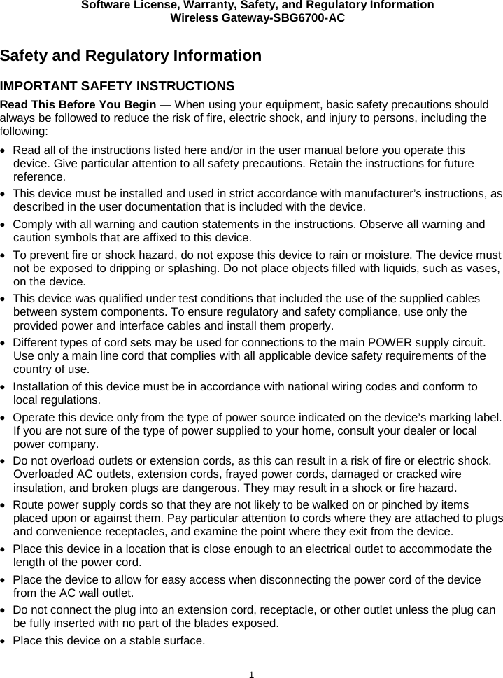 Software License, Warranty, Safety, and Regulatory Information Wireless Gateway-SBG6700-AC  1 Safety and Regulatory Information IMPORTANT SAFETY INSTRUCTIONS Read This Before You Begin — When using your equipment, basic safety precautions should always be followed to reduce the risk of fire, electric shock, and injury to persons, including the following: • Read all of the instructions listed here and/or in the user manual before you operate this device. Give particular attention to all safety precautions. Retain the instructions for future reference. • This device must be installed and used in strict accordance with manufacturer’s instructions, as described in the user documentation that is included with the device. • Comply with all warning and caution statements in the instructions. Observe all warning and caution symbols that are affixed to this device. • To prevent fire or shock hazard, do not expose this device to rain or moisture. The device must not be exposed to dripping or splashing. Do not place objects filled with liquids, such as vases, on the device. • This device was qualified under test conditions that included the use of the supplied cables between system components. To ensure regulatory and safety compliance, use only the provided power and interface cables and install them properly.  • Different types of cord sets may be used for connections to the main POWER supply circuit. Use only a main line cord that complies with all applicable device safety requirements of the country of use. • Installation of this device must be in accordance with national wiring codes and conform to local regulations. • Operate this device only from the type of power source indicated on the device’s marking label. If you are not sure of the type of power supplied to your home, consult your dealer or local power company. • Do not overload outlets or extension cords, as this can result in a risk of fire or electric shock. Overloaded AC outlets, extension cords, frayed power cords, damaged or cracked wire insulation, and broken plugs are dangerous. They may result in a shock or fire hazard. • Route power supply cords so that they are not likely to be walked on or pinched by items placed upon or against them. Pay particular attention to cords where they are attached to plugs and convenience receptacles, and examine the point where they exit from the device. • Place this device in a location that is close enough to an electrical outlet to accommodate the length of the power cord. • Place the device to allow for easy access when disconnecting the power cord of the device from the AC wall outlet. • Do not connect the plug into an extension cord, receptacle, or other outlet unless the plug can be fully inserted with no part of the blades exposed. • Place this device on a stable surface. 