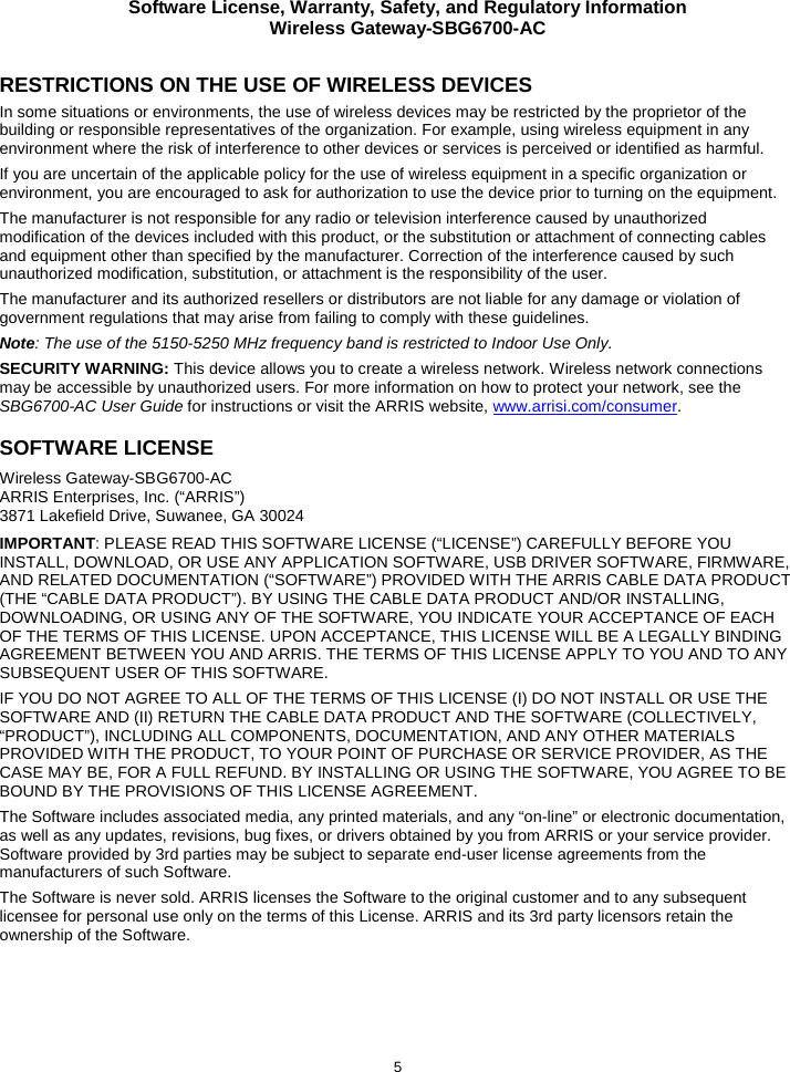 Software License, Warranty, Safety, and Regulatory Information Wireless Gateway-SBG6700-AC  5 RESTRICTIONS ON THE USE OF WIRELESS DEVICES  In some situations or environments, the use of wireless devices may be restricted by the proprietor of the building or responsible representatives of the organization. For example, using wireless equipment in any environment where the risk of interference to other devices or services is perceived or identified as harmful.  If you are uncertain of the applicable policy for the use of wireless equipment in a specific organization or environment, you are encouraged to ask for authorization to use the device prior to turning on the equipment.  The manufacturer is not responsible for any radio or television interference caused by unauthorized modification of the devices included with this product, or the substitution or attachment of connecting cables and equipment other than specified by the manufacturer. Correction of the interference caused by such unauthorized modification, substitution, or attachment is the responsibility of the user.  The manufacturer and its authorized resellers or distributors are not liable for any damage or violation of government regulations that may arise from failing to comply with these guidelines. Note: The use of the 5150-5250 MHz frequency band is restricted to Indoor Use Only. SECURITY WARNING: This device allows you to create a wireless network. Wireless network connections may be accessible by unauthorized users. For more information on how to protect your network, see the SBG6700-AC User Guide for instructions or visit the ARRIS website, www.arrisi.com/consumer. SOFTWARE LICENSE Wireless Gateway-SBG6700-AC ARRIS Enterprises, Inc. (“ARRIS”)  3871 Lakefield Drive, Suwanee, GA 30024 IMPORTANT: PLEASE READ THIS SOFTWARE LICENSE (“LICENSE”) CAREFULLY BEFORE YOU INSTALL, DOWNLOAD, OR USE ANY APPLICATION SOFTWARE, USB DRIVER SOFTWARE, FIRMWARE, AND RELATED DOCUMENTATION (“SOFTWARE”) PROVIDED WITH THE ARRIS CABLE DATA PRODUCT (THE “CABLE DATA PRODUCT”). BY USING THE CABLE DATA PRODUCT AND/OR INSTALLING, DOWNLOADING, OR USING ANY OF THE SOFTWARE, YOU INDICATE YOUR ACCEPTANCE OF EACH OF THE TERMS OF THIS LICENSE. UPON ACCEPTANCE, THIS LICENSE WILL BE A LEGALLY BINDING AGREEMENT BETWEEN YOU AND ARRIS. THE TERMS OF THIS LICENSE APPLY TO YOU AND TO ANY SUBSEQUENT USER OF THIS SOFTWARE. IF YOU DO NOT AGREE TO ALL OF THE TERMS OF THIS LICENSE (I) DO NOT INSTALL OR USE THE SOFTWARE AND (II) RETURN THE CABLE DATA PRODUCT AND THE SOFTWARE (COLLECTIVELY, “PRODUCT”), INCLUDING ALL COMPONENTS, DOCUMENTATION, AND ANY OTHER MATERIALS PROVIDED WITH THE PRODUCT, TO YOUR POINT OF PURCHASE OR SERVICE PROVIDER, AS THE CASE MAY BE, FOR A FULL REFUND. BY INSTALLING OR USING THE SOFTWARE, YOU AGREE TO BE BOUND BY THE PROVISIONS OF THIS LICENSE AGREEMENT. The Software includes associated media, any printed materials, and any “on-line” or electronic documentation, as well as any updates, revisions, bug fixes, or drivers obtained by you from ARRIS or your service provider. Software provided by 3rd parties may be subject to separate end-user license agreements from the manufacturers of such Software. The Software is never sold. ARRIS licenses the Software to the original customer and to any subsequent licensee for personal use only on the terms of this License. ARRIS and its 3rd party licensors retain the ownership of the Software.  