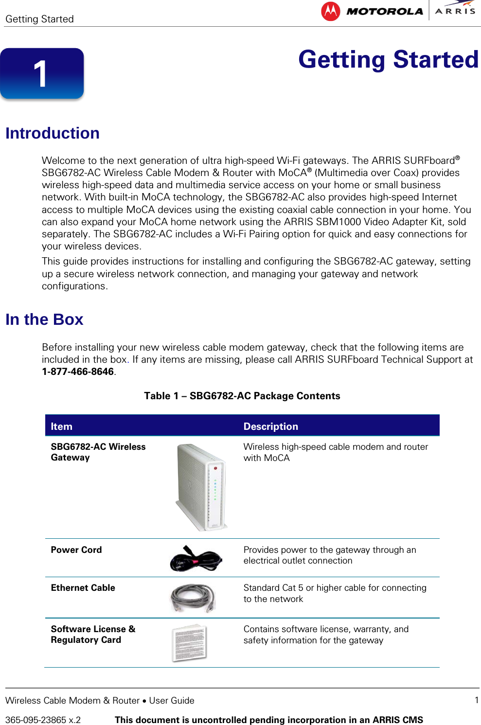 Getting Started   Wireless Cable Modem &amp; Router • User Guide 1 365-095-23865 x.2   This document is uncontrolled pending incorporation in an ARRIS CMS   Getting Started Introduction Welcome to the next generation of ultra high-speed Wi-Fi gateways. The ARRIS SURFboard® SBG6782-AC Wireless Cable Modem &amp; Router with MoCA® (Multimedia over Coax) provides wireless high-speed data and multimedia service access on your home or small business network. With built-in MoCA technology, the SBG6782-AC also provides high-speed Internet access to multiple MoCA devices using the existing coaxial cable connection in your home. You can also expand your MoCA home network using the ARRIS SBM1000 Video Adapter Kit, sold separately. The SBG6782-AC includes a Wi-Fi Pairing option for quick and easy connections for your wireless devices. This guide provides instructions for installing and configuring the SBG6782-AC gateway, setting up a secure wireless network connection, and managing your gateway and network configurations. In the Box Before installing your new wireless cable modem gateway, check that the following items are included in the box. If any items are missing, please call ARRIS SURFboard Technical Support at 1-877-466-8646. Table 1 – SBG6782-AC Package Contents Item  Description SBG6782-AC Wireless  Gateway  Wireless high-speed cable modem and router with MoCA  Power Cord  Provides power to the gateway through an electrical outlet connection Ethernet Cable  Standard Cat 5 or higher cable for connecting to the network Software License &amp; Regulatory Card  Contains software license, warranty, and safety information for the gateway 1 