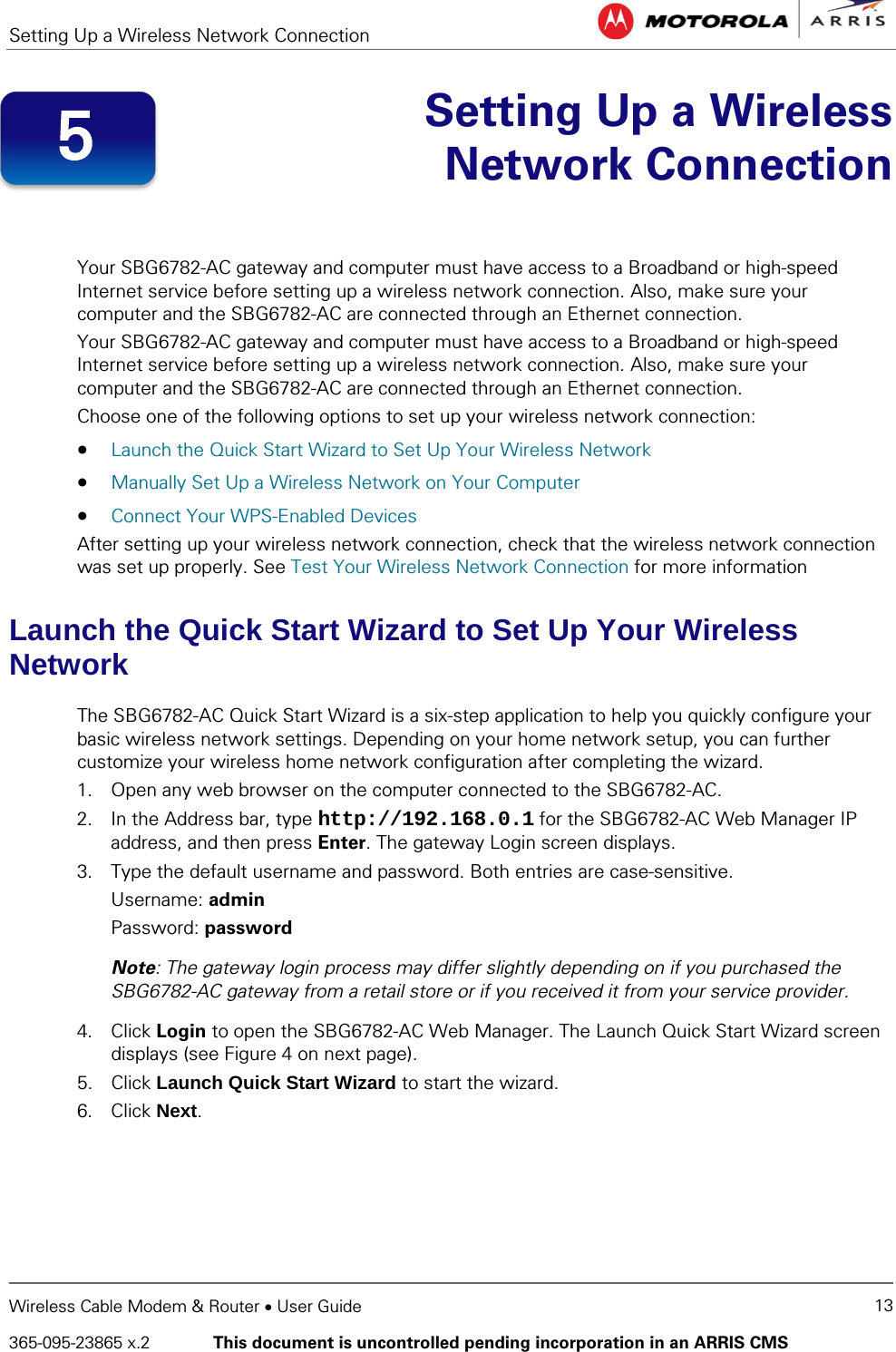 Setting Up a Wireless Network Connection   Wireless Cable Modem &amp; Router • User Guide 13 365-095-23865 x.2   This document is uncontrolled pending incorporation in an ARRIS CMS   Setting Up a Wireless Network Connection   Your SBG6782-AC gateway and computer must have access to a Broadband or high-speed Internet service before setting up a wireless network connection. Also, make sure your computer and the SBG6782-AC are connected through an Ethernet connection.  Your SBG6782-AC gateway and computer must have access to a Broadband or high-speed Internet service before setting up a wireless network connection. Also, make sure your computer and the SBG6782-AC are connected through an Ethernet connection.  Choose one of the following options to set up your wireless network connection: • Launch the Quick Start Wizard to Set Up Your Wireless Network • Manually Set Up a Wireless Network on Your Computer • Connect Your WPS-Enabled Devices After setting up your wireless network connection, check that the wireless network connection was set up properly. See Test Your Wireless Network Connection for more information Launch the Quick Start Wizard to Set Up Your Wireless Network The SBG6782-AC Quick Start Wizard is a six-step application to help you quickly configure your basic wireless network settings. Depending on your home network setup, you can further customize your wireless home network configuration after completing the wizard. 1. Open any web browser on the computer connected to the SBG6782-AC. 2. In the Address bar, type http://192.168.0.1 for the SBG6782-AC Web Manager IP address, and then press Enter. The gateway Login screen displays. 3. Type the default username and password. Both entries are case-sensitive. Username: admin Password: password Note: The gateway login process may differ slightly depending on if you purchased the SBG6782-AC gateway from a retail store or if you received it from your service provider.  4. Click Login to open the SBG6782-AC Web Manager. The Launch Quick Start Wizard screen displays (see Figure 4 on next page). 5. Click Launch Quick Start Wizard to start the wizard. 6. Click Next. 5 