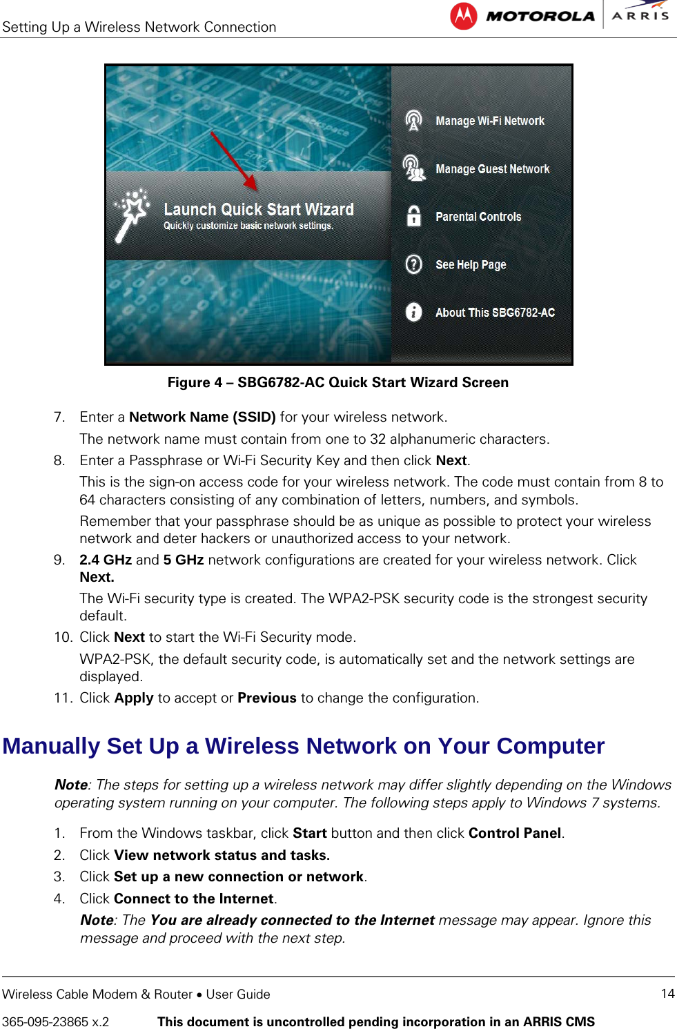 Setting Up a Wireless Network Connection   Wireless Cable Modem &amp; Router • User Guide 14 365-095-23865 x.2   This document is uncontrolled pending incorporation in an ARRIS CMS   Figure 4 – SBG6782-AC Quick Start Wizard Screen 7. Enter a Network Name (SSID) for your wireless network. The network name must contain from one to 32 alphanumeric characters. 8. Enter a Passphrase or Wi-Fi Security Key and then click Next. This is the sign-on access code for your wireless network. The code must contain from 8 to 64 characters consisting of any combination of letters, numbers, and symbols.  Remember that your passphrase should be as unique as possible to protect your wireless network and deter hackers or unauthorized access to your network. 9. 2.4 GHz and 5 GHz network configurations are created for your wireless network. Click Next. The Wi-Fi security type is created. The WPA2-PSK security code is the strongest security default.  10. Click Next to start the Wi-Fi Security mode. WPA2-PSK, the default security code, is automatically set and the network settings are displayed. 11. Click Apply to accept or Previous to change the configuration. Manually Set Up a Wireless Network on Your Computer Note: The steps for setting up a wireless network may differ slightly depending on the Windows operating system running on your computer. The following steps apply to Windows 7 systems. 1. From the Windows taskbar, click Start button and then click Control Panel. 2. Click View network status and tasks. 3. Click Set up a new connection or network. 4. Click Connect to the Internet. Note: The You are already connected to the Internet message may appear. Ignore this message and proceed with the next step. 