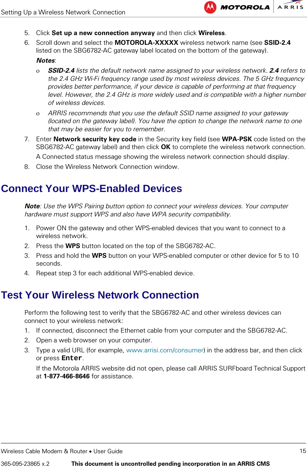 Setting Up a Wireless Network Connection    Wireless Cable Modem &amp; Router • User Guide 15 365-095-23865 x.2   This document is uncontrolled pending incorporation in an ARRIS CMS  5. Click Set up a new connection anyway and then click Wireless. 6. Scroll down and select the MOTOROLA-XXXXX wireless network name (see SSID-2.4 listed on the SBG6782-AC gateway label located on the bottom of the gateway). Notes: ο SSID-2.4 lists the default network name assigned to your wireless network. 2.4 refers to the 2.4 GHz Wi-Fi frequency range used by most wireless devices. The 5 GHz frequency provides better performance, if your device is capable of performing at that frequency level. However, the 2.4 GHz is more widely used and is compatible with a higher number of wireless devices. ο ARRIS recommends that you use the default SSID name assigned to your gateway (located on the gateway label). You have the option to change the network name to one that may be easier for you to remember. 7. Enter Network security key code in the Security key field (see WPA-PSK code listed on the SBG6782-AC gateway label) and then click OK to complete the wireless network connection. A Connected status message showing the wireless network connection should display. 8. Close the Wireless Network Connection window. Connect Your WPS-Enabled Devices Note: Use the WPS Pairing button option to connect your wireless devices. Your computer hardware must support WPS and also have WPA security compatibility. 1. Power ON the gateway and other WPS-enabled devices that you want to connect to a wireless network. 2. Press the WPS button located on the top of the SBG6782-AC. 3. Press and hold the WPS button on your WPS-enabled computer or other device for 5 to 10 seconds. 4. Repeat step 3 for each additional WPS-enabled device. Test Your Wireless Network Connection Perform the following test to verify that the SBG6782-AC and other wireless devices can connect to your wireless network: 1. If connected, disconnect the Ethernet cable from your computer and the SBG6782-AC. 2. Open a web browser on your computer.  3. Type a valid URL (for example, www.arrisi.com/consumer) in the address bar, and then click or press Enter. If the Motorola ARRIS website did not open, please call ARRIS SURFboard Technical Support at 1-877-466-8646 for assistance.  