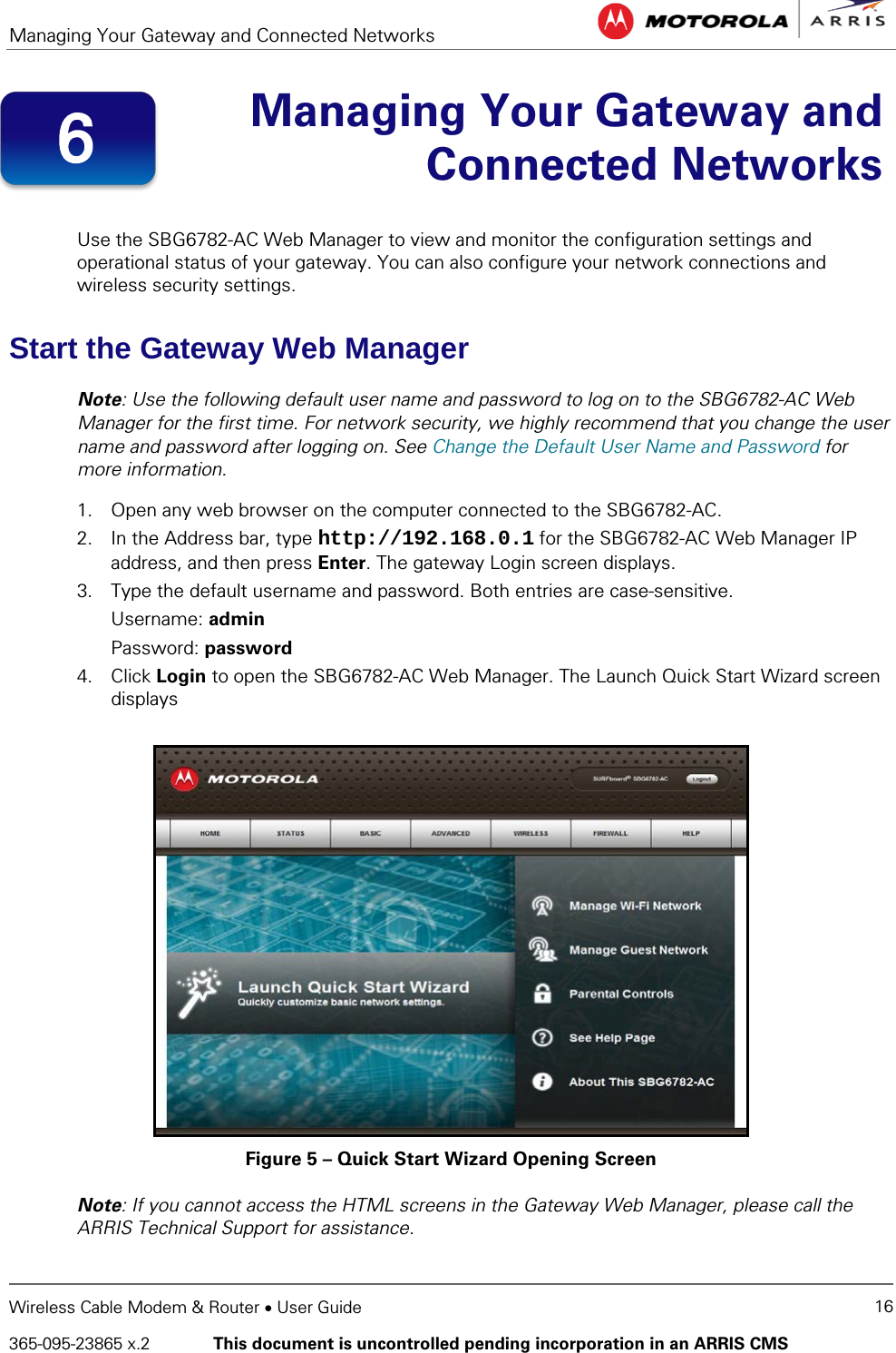 Managing Your Gateway and Connected Networks   Wireless Cable Modem &amp; Router • User Guide 16 365-095-23865 x.2   This document is uncontrolled pending incorporation in an ARRIS CMS   Managing Your Gateway and Connected Networks  Use the SBG6782-AC Web Manager to view and monitor the configuration settings and operational status of your gateway. You can also configure your network connections and wireless security settings. Start the Gateway Web Manager Note: Use the following default user name and password to log on to the SBG6782-AC Web Manager for the first time. For network security, we highly recommend that you change the user name and password after logging on. See Change the Default User Name and Password for more information. 1. Open any web browser on the computer connected to the SBG6782-AC. 2. In the Address bar, type http://192.168.0.1 for the SBG6782-AC Web Manager IP address, and then press Enter. The gateway Login screen displays. 3. Type the default username and password. Both entries are case-sensitive. Username: admin Password: password 4. Click Login to open the SBG6782-AC Web Manager. The Launch Quick Start Wizard screen displays  Figure 5 – Quick Start Wizard Opening Screen Note: If you cannot access the HTML screens in the Gateway Web Manager, please call the ARRIS Technical Support for assistance. 6 
