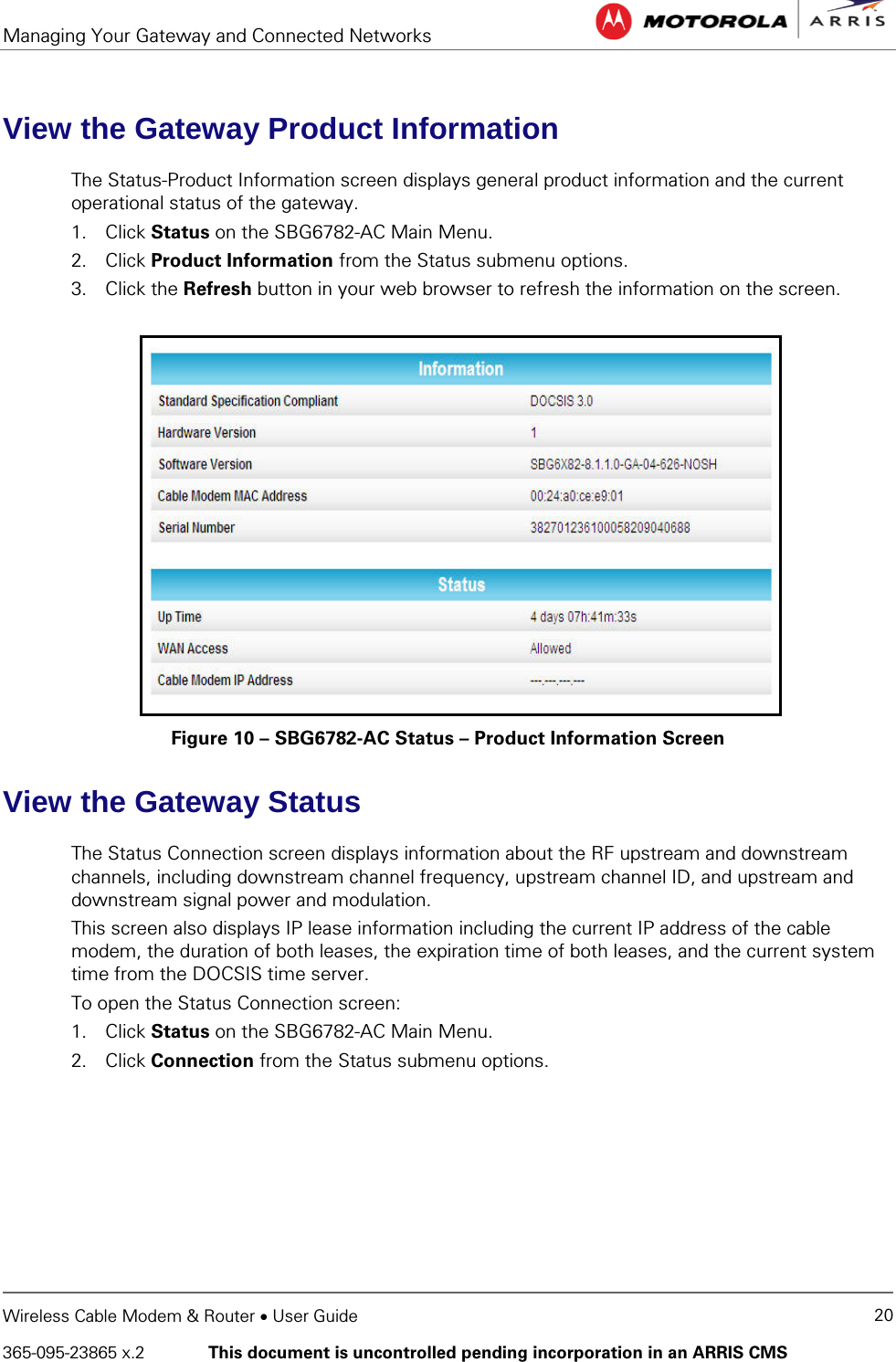 Managing Your Gateway and Connected Networks   Wireless Cable Modem &amp; Router • User Guide 20 365-095-23865 x.2   This document is uncontrolled pending incorporation in an ARRIS CMS  View the Gateway Product Information The Status-Product Information screen displays general product information and the current operational status of the gateway. 1. Click Status on the SBG6782-AC Main Menu. 2. Click Product Information from the Status submenu options. 3. Click the Refresh button in your web browser to refresh the information on the screen.  Figure 10 – SBG6782-AC Status – Product Information Screen View the Gateway Status The Status Connection screen displays information about the RF upstream and downstream channels, including downstream channel frequency, upstream channel ID, and upstream and downstream signal power and modulation. This screen also displays IP lease information including the current IP address of the cable modem, the duration of both leases, the expiration time of both leases, and the current system time from the DOCSIS time server. To open the Status Connection screen: 1. Click Status on the SBG6782-AC Main Menu. 2. Click Connection from the Status submenu options. 