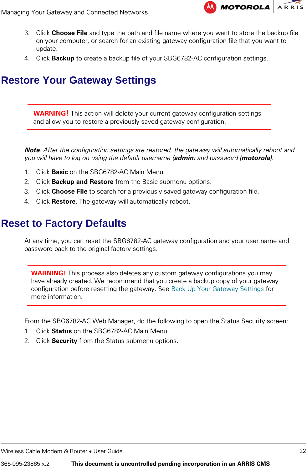 Managing Your Gateway and Connected Networks   Wireless Cable Modem &amp; Router • User Guide 22 365-095-23865 x.2   This document is uncontrolled pending incorporation in an ARRIS CMS  3. Click Choose File and type the path and file name where you want to store the backup file on your computer, or search for an existing gateway configuration file that you want to update. 4. Click Backup to create a backup file of your SBG6782-AC configuration settings. Restore Your Gateway Settings  WARNING! This action will delete your current gateway configuration settings and allow you to restore a previously saved gateway configuration.  Note: After the configuration settings are restored, the gateway will automatically reboot and you will have to log on using the default username (admin) and password (motorola). 1. Click Basic on the SBG6782-AC Main Menu. 2. Click Backup and Restore from the Basic submenu options. 3. Click Choose File to search for a previously saved gateway configuration file. 4. Click Restore. The gateway will automatically reboot. Reset to Factory Defaults At any time, you can reset the SBG6782-AC gateway configuration and your user name and password back to the original factory settings.  WARNING! This process also deletes any custom gateway configurations you may have already created. We recommend that you create a backup copy of your gateway configuration before resetting the gateway. See Back Up Your Gateway Settings for more information.  From the SBG6782-AC Web Manager, do the following to open the Status Security screen: 1. Click Status on the SBG6782-AC Main Menu. 2. Click Security from the Status submenu options. 