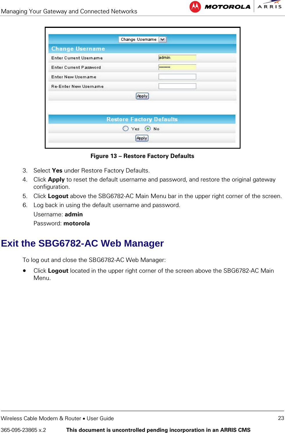 Managing Your Gateway and Connected Networks   Wireless Cable Modem &amp; Router • User Guide 23 365-095-23865 x.2   This document is uncontrolled pending incorporation in an ARRIS CMS   Figure 13 – Restore Factory Defaults 3. Select Yes under Restore Factory Defaults. 4. Click Apply to reset the default username and password, and restore the original gateway configuration. 5. Click Logout above the SBG6782-AC Main Menu bar in the upper right corner of the screen. 6. Log back in using the default username and password. Username: admin Password: motorola Exit the SBG6782-AC Web Manager To log out and close the SBG6782-AC Web Manager: • Click Logout located in the upper right corner of the screen above the SBG6782-AC Main Menu.   