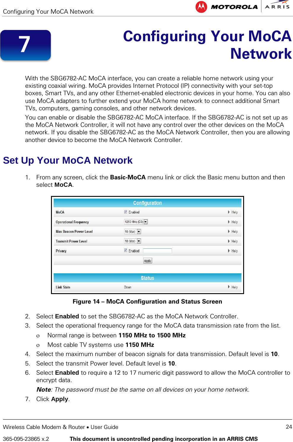 Configuring Your MoCA Network   Wireless Cable Modem &amp; Router • User Guide 24 365-095-23865 x.2   This document is uncontrolled pending incorporation in an ARRIS CMS   Configuring Your MoCA Network  With the SBG6782-AC MoCA interface, you can create a reliable home network using your existing coaxial wiring. MoCA provides Internet Protocol (IP) connectivity with your set-top boxes, Smart TVs, and any other Ethernet-enabled electronic devices in your home. You can also use MoCA adapters to further extend your MoCA home network to connect additional Smart TVs, computers, gaming consoles, and other network devices. You can enable or disable the SBG6782-AC MoCA interface. If the SBG6782-AC is not set up as the MoCA Network Controller, it will not have any control over the other devices on the MoCA network. If you disable the SBG6782-AC as the MoCA Network Controller, then you are allowing another device to become the MoCA Network Controller. Set Up Your MoCA Network 1. From any screen, click the Basic-MoCA menu link or click the Basic menu button and then select MoCA.  Figure 14 – MoCA Configuration and Status Screen 2. Select Enabled to set the SBG6782-AC as the MoCA Network Controller. 3. Select the operational frequency range for the MoCA data transmission rate from the list. ο Normal range is between 1150 MHz to 1500 MHz ο Most cable TV systems use 1150 MHz 4. Select the maximum number of beacon signals for data transmission. Default level is 10. 5. Select the transmit Power level. Default level is 10. 6. Select Enabled to require a 12 to 17 numeric digit password to allow the MoCA controller to encrypt data.  Note: The password must be the same on all devices on your home network. 7. Click Apply. 7 