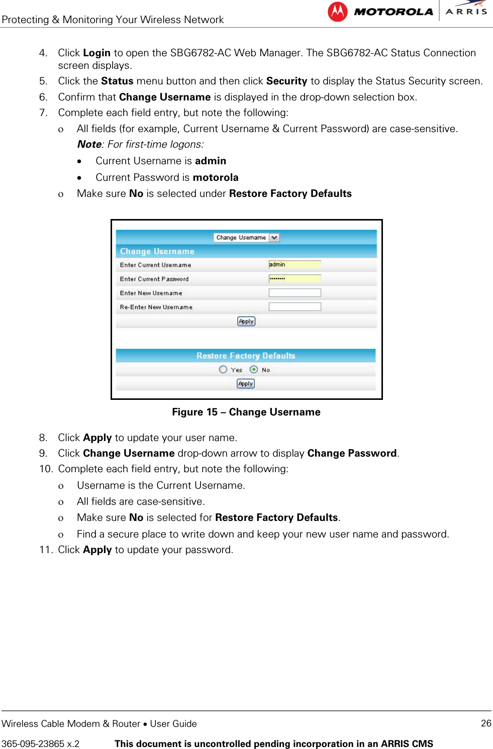 Protecting &amp; Monitoring Your Wireless Network   Wireless Cable Modem &amp; Router • User Guide 26 365-095-23865 x.2   This document is uncontrolled pending incorporation in an ARRIS CMS  4. Click Login to open the SBG6782-AC Web Manager. The SBG6782-AC Status Connection screen displays. 5. Click the Status menu button and then click Security to display the Status Security screen. 6. Confirm that Change Username is displayed in the drop-down selection box. 7. Complete each field entry, but note the following: ο All fields (for example, Current Username &amp; Current Password) are case-sensitive. Note: For first-time logons: • Current Username is admin • Current Password is motorola ο Make sure No is selected under Restore Factory Defaults  Figure 15 – Change Username 8. Click Apply to update your user name. 9. Click Change Username drop-down arrow to display Change Password. 10. Complete each field entry, but note the following: ο Username is the Current Username. ο All fields are case-sensitive. ο Make sure No is selected for Restore Factory Defaults. ο Find a secure place to write down and keep your new user name and password. 11. Click Apply to update your password. 