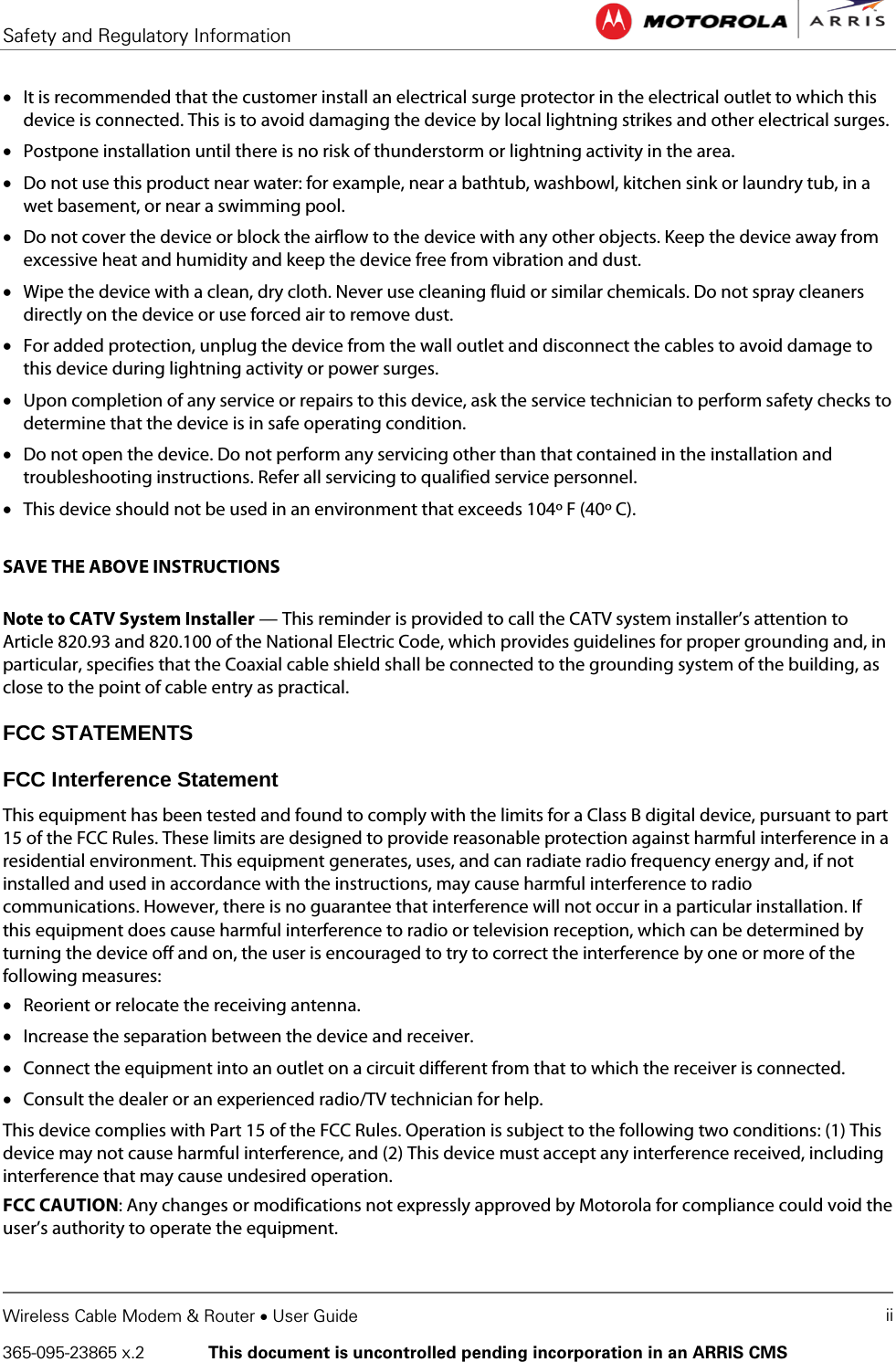 Safety and Regulatory Information   Wireless Cable Modem &amp; Router • User Guide ii 365-095-23865 x.2   This document is uncontrolled pending incorporation in an ARRIS CMS  • It is recommended that the customer install an electrical surge protector in the electrical outlet to which this device is connected. This is to avoid damaging the device by local lightning strikes and other electrical surges. • Postpone installation until there is no risk of thunderstorm or lightning activity in the area. • Do not use this product near water: for example, near a bathtub, washbowl, kitchen sink or laundry tub, in a wet basement, or near a swimming pool. • Do not cover the device or block the airflow to the device with any other objects. Keep the device away from excessive heat and humidity and keep the device free from vibration and dust. • Wipe the device with a clean, dry cloth. Never use cleaning fluid or similar chemicals. Do not spray cleaners directly on the device or use forced air to remove dust. • For added protection, unplug the device from the wall outlet and disconnect the cables to avoid damage to this device during lightning activity or power surges. • Upon completion of any service or repairs to this device, ask the service technician to perform safety checks to determine that the device is in safe operating condition. • Do not open the device. Do not perform any servicing other than that contained in the installation and troubleshooting instructions. Refer all servicing to qualified service personnel. • This device should not be used in an environment that exceeds 104º F (40º C).  SAVE THE ABOVE INSTRUCTIONS  Note to CATV System Installer — This reminder is provided to call the CATV system installer’s attention to Article 820.93 and 820.100 of the National Electric Code, which provides guidelines for proper grounding and, in particular, specifies that the Coaxial cable shield shall be connected to the grounding system of the building, as close to the point of cable entry as practical. FCC STATEMENTS FCC Interference Statement This equipment has been tested and found to comply with the limits for a Class B digital device, pursuant to part 15 of the FCC Rules. These limits are designed to provide reasonable protection against harmful interference in a residential environment. This equipment generates, uses, and can radiate radio frequency energy and, if not installed and used in accordance with the instructions, may cause harmful interference to radio communications. However, there is no guarantee that interference will not occur in a particular installation. If this equipment does cause harmful interference to radio or television reception, which can be determined by turning the device off and on, the user is encouraged to try to correct the interference by one or more of the following measures: • Reorient or relocate the receiving antenna. • Increase the separation between the device and receiver. • Connect the equipment into an outlet on a circuit different from that to which the receiver is connected. • Consult the dealer or an experienced radio/TV technician for help. This device complies with Part 15 of the FCC Rules. Operation is subject to the following two conditions: (1) This device may not cause harmful interference, and (2) This device must accept any interference received, including interference that may cause undesired operation. FCC CAUTION: Any changes or modifications not expressly approved by Motorola for compliance could void the user’s authority to operate the equipment.  